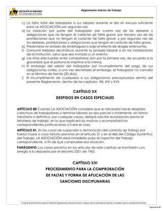 El original de este documento reposa en Desarrollo Organizacional y Recursos Humanos. Cualquier copia no autorizada por esta área, se considera copia no controlada del documento. 
Página 25 de 38 
Reglamento Interno de Trabajo 
c) La falta total del trabajador a sus labores durante el día sin excusa suficiente para LA ASOCIACIÓN por segunda vez. 
d) La violación por parte del trabajador: por cuarta vez de los deberes y obligaciones que no tengan el carácter de falta grave; por tercera vez de las prohibiciones que no tengan el carácter de falta grave; y por segunda vez de los deberes, prohibiciones y obligaciones que tengan el carácter de falta grave. 
e) Presentarse en estado de embriaguez o bajo el efecto de drogas enervantes. 
f) Consumir bebidas alcohólicas durante la jornada laboral o en las instalaciones de la institución, salvo que sea invitado a un evento. 
g) Las riñas efectuadas entre compañeros aún por la primera vez, de acuerdo a la gravedad que el patrono le imprima a la misma. 
h) El embargo del salario del trabajador por incumplimiento del pago de sus obligaciones civiles, si una vez decretado el embargo, el trabajador no cancela en el término de treinta (30 días). 
i) El incumplimiento de cualquiera a sus obligaciones preceptuadas dentro del presente Reglamento, dentro de los capítulos XIII, XVI y XVII. 
CAPÍTULO XX 
DESPIDOS EN CASOS ESPECIALES 
ARTÍCULO 80 Cuando LA ASOCIACIÓN considere que es necesario hacer despidos colectivos de trabajadores o terminar labores ya sea parcial o totalmente, en forma transitoria o definitiva, por cualquier causa, deberá solicitar autorización previa al Ministerio de trabajo, en la que explicará los motivos y acompañará las correspondientes justificaciones si fuere el caso. 
ARTÍCULO 81. En los casos de suspensión o terminación del contrato de trabajo por fuerza mayor o caso fortuito previstos en el artículo 51 y en el 466 del Código Sustantivo del Trabajo, LA ASOCIACIÓN dará inmediato aviso al inspector del Trabajo correspondiente, a fin de que compruebe esa situación. 
PARÁGRAFO: Los casos previstos en los artículos de este capítulo se tramitarán con arreglo a lo dispuesto por el decreto 2351 de 1965. 
CAPÍTULO XXI 
PROCEDIMIENTO PARA LA COMPROBACIÓN 
DE FALTAS Y FORMA DE APLICACIÓN DE LAS 
SANCIONES DISCIPLINARIAS 
 
