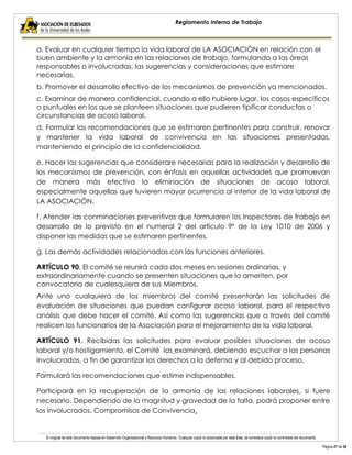 El original de este documento reposa en Desarrollo Organizacional y Recursos Humanos. Cualquier copia no autorizada por esta área, se considera copia no controlada del documento. 
Página 27 de 38 
Reglamento Interno de Trabajo 
a. Evaluar en cualquier tiempo la vida laboral de LA ASOCIACIÓN en relación con el buen ambiente y la armonía en las relaciones de trabajo, formulando a las áreas responsables o involucradas, las sugerencias y consideraciones que estimare necesarias. 
b. Promover el desarrollo efectivo de los mecanismos de prevención ya mencionados. 
c. Examinar de manera confidencial, cuando a ello hubiere lugar, los casos específicos o puntuales en los que se planteen situaciones que pudieren tipificar conductas o circunstancias de acoso laboral. 
d. Formular las recomendaciones que se estimaren pertinentes para construir, renovar y mantener la vida laboral de convivencia en las situaciones presentadas, manteniendo el principio de la confidencialidad. 
e. Hacer las sugerencias que considerare necesarias para la realización y desarrollo de los mecanismos de prevención, con énfasis en aquellas actividades que promuevan de manera más efectiva la eliminación de situaciones de acoso laboral, especialmente aquellas que tuvieren mayor ocurrencia al interior de la vida laboral de LA ASOCIACIÓN. 
f. Atender las conminaciones preventivas que formularen los Inspectores de trabajo en desarrollo de lo previsto en el numeral 2 del artículo 9º de la Ley 1010 de 2006 y disponer las medidas que se estimaren pertinentes. 
g. Las demás actividades relacionadas con las funciones anteriores. 
ARTÍCULO 90. El comité se reunirá cada dos meses en sesiones ordinarias, y extraordinariamente cuando se presenten situaciones que lo ameriten, por convocatoria de cualesquiera de sus Miembros. 
Ante uno cualquiera de los miembros del comité presentarán las solicitudes de evaluación de situaciones que puedan configurar acoso laboral, para el respectivo análisis que debe hacer el comité. Así como las sugerencias que a través del comité realicen los funcionarios de la Asociación para el mejoramiento de la vida laboral. 
ARTÍCULO 91. Recibidas las solicitudes para evaluar posibles situaciones de acoso laboral y/o hostigamiento, el Comité las examinará, debiendo escuchar a las personas involucradas, a fin de garantizar los derechos a la defensa y al debido proceso. 
Formulará las recomendaciones que estime indispensables. 
Participará en la recuperación de la armonía de las relaciones laborales, si fuere necesario. Dependiendo de la magnitud y gravedad de la falta, podrá proponer entre los involucrados, Compromisos de Convivencia.  