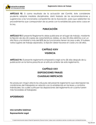 El original de este documento reposa en Desarrollo Organizacional y Recursos Humanos. Cualquier copia no autorizada por esta área, se considera copia no controlada del documento. 
Página 28 de 38 
Reglamento Interno de Trabajo 
ARTÍCULO 92. Si como resultado de la actuación del Comité, éste considerare prudente adoptar medidas disciplinarias, dará traslado de las recomendaciones y sugerencias a los funcionarios competentes de la Asociación, para que adelanten los procedimientos que correspondan de acuerdo con lo establecido para estos casos en la Ley. 
PUBLICACIÓN 
ARTÍCULO 93 El presente Reglamento debe publicarse en el lugar de trabajo, mediante la fijación de dos (2) copias de características visibles, en dos (2) sitios distintos o en un sitio físico y la intranet si más del 80% de los funcionarios tienen acceso a ella. Sí hubiere varios lugares de trabajo separados, la fijación debe hacerse en cada uno de ellos. 
CAPÍTULO XXIV 
VIGENCIA 
ARTÍCULO 94. El presente reglamento empezará a regir ocho (8) días después de su publicación en la forma prescrita en el artículo anterior de este reglamento. 
CAPÍTULO XXV 
DISPOSICIONES FINALES 
CLAUSULAS INEFICACES 
No producen ningún efecto las cláusulas del presente reglamento que desmejoren las condiciones del trabajador en relación con lo establecido en las leyes y contratos individuales, los cuales sustituyen las disposiciones del reglamento en cuanto fueren más favorables al trabajador. 
APODERADO 
Lina Lemaitre Soleiman 
Representante Legal  