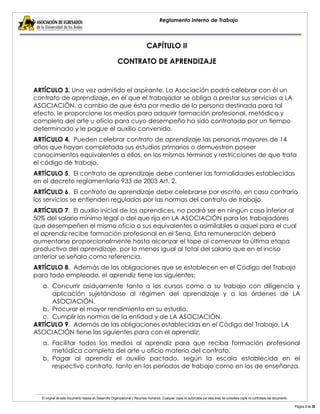 El original de este documento reposa en Desarrollo Organizacional y Recursos Humanos. Cualquier copia no autorizada por esta área, se considera copia no controlada del documento. 
Página 3 de 38 
Reglamento Interno de Trabajo 
CAPÍTULO II 
CONTRATO DE APRENDIZAJE 
ARTÍCULO 3. Una vez admitido el aspirante, La Asociación podrá celebrar con él un contrato de aprendizaje, en el que el trabajador se obliga a prestar sus servicios a LA ASOCIACIÓN, a cambio de que ésta por medio de la persona destinada para tal efecto, le proporcione los medios para adquirir formación profesional, metódica y completa del arte u oficio para cuyo desempeño ha sido contratado por un tiempo determinado y le pague el auxilio convenido. 
ARTÍCULO 4. Pueden celebrar contrato de aprendizaje las personas mayores de 14 años que hayan completado sus estudios primarios o demuestren poseer conocimientos equivalentes a ellos, en los mismos términos y restricciones de que trata el código de trabajo. 
ARTÍCULO 5. El contrato de aprendizaje debe contener las formalidades establecidas en el decreto reglamentario 933 de 2003 Art. 2. 
ARTÍCULO 6. El contrato de aprendizaje debe celebrarse por escrito, en caso contrario los servicios se entienden regulados por las normas del contrato de trabajo. 
ARTÍCULO 7. El auxilio inicial de los aprendices, no podrá ser en ningún caso inferior al 50% del salario mínimo legal o del que rija en LA ASOCIACIÓN para los trabajadores que desempeñen el mismo oficio o sus equivalentes o asimilables a aquel para el cual el aprendiz recibe formación profesional en el Sena. Esta remuneración deberá aumentarse proporcionalmente hasta alcanzar el tope al comenzar la última etapa productiva del aprendizaje, por lo menos igual al total del salario que en el inciso anterior se señala como referencia. 
ARTÍCULO 8. Además de las obligaciones que se establecen en el Código del Trabajo para todo empleado, el aprendiz tiene las siguientes: 
a. Concurrir asiduamente tanto a los cursos como a su trabajo con diligencia y aplicación sujetándose al régimen del aprendizaje y a las órdenes de LA ASOCIACIÓN. 
b. Procurar el mayor rendimiento en su estudio. 
c. Cumplir las normas de la entidad y de LA ASOCIACIÓN. 
ARTÍCULO 9. Además de las obligaciones establecidas en el Código del Trabajo, LA ASOCIACIÓN tiene las siguientes para con el aprendiz: 
a. Facilitar todos los medios al aprendiz para que reciba formación profesional metódica completa del arte u oficio materia del contrato. 
b. Pagar al aprendiz el auxilio pactado, según la escala establecida en el respectivo contrato, tanto en los períodos de trabajo como en los de enseñanza.  