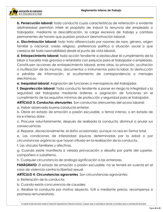 El original de este documento reposa en Desarrollo Organizacional y Recursos Humanos. Cualquier copia no autorizada por esta área, se considera copia no controlada del documento. 
Página 30 de 38 
Reglamento Interno de Trabajo 
b. Persecución laboral: toda conducta cuyas características de reiteración o evidente arbitrariedad permitan inferir el propósito de inducir la renuncia del empleado o trabajador, mediante la descalificación, la carga excesiva de trabajo y cambios permanentes de horario que puedan producir desmotivación laboral. 
c. Discriminación laboral: todo trato diferenciado por razones de raza, género, origen familiar o nacional, credo religioso, preferencia política o situación social o que carezca de toda razonabilidad desde el punto de vista laboral. 
d. Entorpecimiento laboral: toda acción tendiente a obstaculizar el cumplimiento de la labor o hacerla más gravosa o retardarla con perjuicio para el trabajador o empleado. Constituyen acciones de entorpecimiento laboral, entre otras, la privación, ocultación o inutilización de los insumos, documentos o instrumentos para la labor, la destrucción o pérdida de información, el ocultamiento de correspondencia o mensajes electrónicos. 
e. Inequidad laboral: Asignación de funciones a menosprecio del trabajador. 
f. Desprotección laboral: Toda conducta tendiente a poner en riesgo la integridad y la seguridad del trabajador mediante órdenes o asignación de funciones sin el cumplimiento de los requisitos mínimos de protección y seguridad para el trabajador. 
ARTÍCULO 3. Conductas atenuantes. Son conductas atenuantes del acoso laboral: 
a. Haber observado buena conducta anterior. 
b. Obrar en estado de emoción o pasión excusable, o temor intenso, o en estado de ira e intenso dolor. 
c. Procurar voluntariamente, después de realizada la conducta, disminuir o anular sus consecuencias. 
d. Reparar, discrecionalmente, el daño ocasionado, aunque no sea en forma total. 
e. Las condiciones de inferioridad síquicas determinadas por la edad o por circunstancias orgánicas que hayan influido en la realización de la conducta. 
f. Los vínculos familiares y afectivos. 
g. Cuando existe manifiesta o velada provocación o desafío por parte del superior, compañero o subalterno. 
h. Cualquier circunstancia de análoga significación a las anteriores. 
PARÁGRAFO: El estado de emoción o pasión excusable, no se tendrá en cuenta en el caso de violencia contra la libertad sexual. 
ARTÍCULO 4. Circunstancias agravantes. Son circunstancias agravantes: 
a. Reiteración de la conducta; 
b. Cuando exista concurrencia de causales; 
c. Realizar la conducta por motivo abyecto, fútil o mediante precio, recompensa o promesa remuneratoria,  