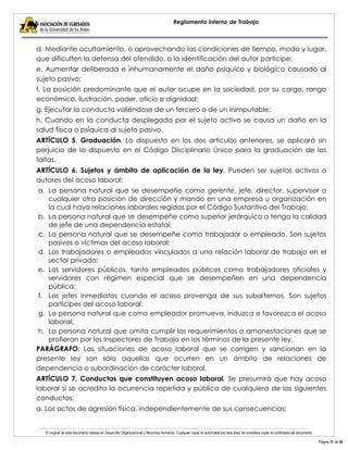 El original de este documento reposa en Desarrollo Organizacional y Recursos Humanos. Cualquier copia no autorizada por esta área, se considera copia no controlada del documento. 
Página 31 de 38 
Reglamento Interno de Trabajo 
d. Mediante ocultamiento, o aprovechando las condiciones de tiempo, modo y lugar, que dificulten la defensa del ofendido, o la identificación del autor partícipe; 
e. Aumentar deliberada e inhumanamente el daño psíquico y biológico causado al sujeto pasivo; 
f. La posición predominante que el autor ocupe en la sociedad, por su cargo, rango económico, ilustración, poder, oficio o dignidad; 
g. Ejecutar la conducta valiéndose de un tercero o de un inimputable; 
h. Cuando en la conducta desplegada por el sujeto activo se causa un daño en la salud física o psíquica al sujeto pasivo. 
ARTÍCULO 5. Graduación. Lo dispuesto en los dos artículos anteriores, se aplicará sin perjuicio de lo dispuesto en el Código Disciplinario Único para la graduación de las faltas. 
ARTÍCULO 6. Sujetos y ámbito de aplicación de la ley. Pueden ser sujetos activos o autores del acoso laboral: 
a. La persona natural que se desempeñe como gerente, jefe, director, supervisor o cualquier otra posición de dirección y mando en una empresa u organización en la cual haya relaciones laborales regidas por el Código Sustantivo del Trabajo; 
b. La persona natural que se desempeñe como superior jerárquico o tenga la calidad de jefe de una dependencia estatal; 
c. La persona natural que se desempeñe como trabajador o empleado. Son sujetos pasivos o víctimas del acoso laboral; 
d. Los trabajadores o empleados vinculados a una relación laboral de trabajo en el sector privado; 
e. Los servidores públicos, tanto empleados públicos como trabajadores oficiales y servidores con régimen especial que se desempeñen en una dependencia pública; 
f. Los jefes inmediatos cuando el acoso provenga de sus subalternos. Son sujetos partícipes del acoso laboral: 
g. La persona natural que como empleador promueva, induzca o favorezca el acoso laboral; 
h. La persona natural que omita cumplir los requerimientos o amonestaciones que se profieran por los Inspectores de Trabajo en los términos de la presente ley. 
PARÁGRAFO: Las situaciones de acoso laboral que se corrigen y sancionan en la presente ley son sólo aquellas que ocurren en un ámbito de relaciones de dependencia o subordinación de carácter laboral. 
ARTÍCULO 7. Conductas que constituyen acoso laboral. Se presumirá que hay acoso laboral si se acredita la ocurrencia repetida y pública de cualquiera de las siguientes conductas: 
a. Los actos de agresión física, independientemente de sus consecuencias;  