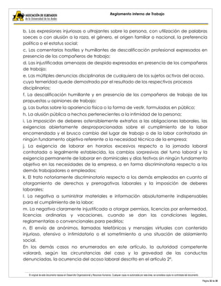 El original de este documento reposa en Desarrollo Organizacional y Recursos Humanos. Cualquier copia no autorizada por esta área, se considera copia no controlada del documento. 
Página 32 de 38 
Reglamento Interno de Trabajo 
b. Las expresiones injuriosas o ultrajantes sobre la persona, con utilización de palabras soeces o con alusión a la raza, el género, el origen familiar o nacional, la preferencia política o el estatus social; 
c. Los comentarios hostiles y humillantes de descalificación profesional expresados en presencia de los compañeros de trabajo; 
d. Las injustificadas amenazas de despido expresadas en presencia de los compañeros de trabajo; 
e. Las múltiples denuncias disciplinarias de cualquiera de los sujetos activos del acoso, cuya temeridad quede demostrada por el resultado de los respectivos procesos disciplinarios; 
f. La descalificación humillante y en presencia de los compañeros de trabajo de las propuestas u opiniones de trabajo; 
g. Las burlas sobre la apariencia física o la forma de vestir, formuladas en público; 
h. La alusión pública a hechos pertenecientes a la intimidad de la persona; 
i. La imposición de deberes ostensiblemente extraños a las obligaciones laborales, las exigencias abiertamente desproporcionadas sobre el cumplimiento de la labor encomendada y el brusco cambio del lugar de trabajo o de la labor contratada sin ningún fundamento objetivo referente a la necesidad técnica de la empresa; 
j. La exigencia de laborar en horarios excesivos respecto a la jornada laboral contratada o legalmente establecida, los cambios sorpresivos del turno laboral y la exigencia permanente de laborar en dominicales y días festivos sin ningún fundamento objetivo en las necesidades de la empresa, o en forma discriminatoria respecto a los demás trabajadores o empleados; 
k. El trato notoriamente discriminatorio respecto a los demás empleados en cuanto al otorgamiento de derechos y prerrogativas laborales y la imposición de deberes laborales; 
l. La negativa a suministrar materiales e información absolutamente indispensables para el cumplimiento de la labor; 
m. La negativa claramente injustificada a otorgar permisos, licencias por enfermedad, licencias ordinarias y vacaciones, cuando se dan las condiciones legales, reglamentarias o convencionales para pedirlos; 
n. El envío de anónimos, llamadas telefónicas y mensajes virtuales con contenido injurioso, ofensivo o intimidatorio o el sometimiento a una situación de aislamiento social. 
En los demás casos no enumerados en este artículo, la autoridad competente valorará, según las circunstancias del caso y la gravedad de las conductas denunciadas, la ocurrencia del acoso laboral descrito en el artículo 2°.  