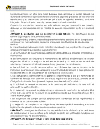 El original de este documento reposa en Desarrollo Organizacional y Recursos Humanos. Cualquier copia no autorizada por esta área, se considera copia no controlada del documento. 
Página 33 de 38 
Reglamento Interno de Trabajo 
Excepcionalmente un sólo acto hostil bastará para acreditar el acoso laboral. La autoridad competente apreciará tal circunstancia, según la gravedad de la conducta denunciada y su capacidad de ofender por sí sola la dignidad humana, la vida e integridad física, la libertad sexual y demás derechos fundamentales. 
Cuando las conductas descritas en este artículo tengan ocurrencias en privado, deberán ser demostradas por los medios de prueba reconocidos en la ley procesal civil. 
ARTÍCULO 8. Conductas que no constituyen acoso laboral. No constituyen acoso laboral bajo ninguna de sus modalidades: 
a. Las exigencias y órdenes, necesarias para mantener la disciplina en los cuerpos que componen las Fuerzas Pública conforme al principio constitucional de obediencia debida; 
b. Los actos destinados a ejercer la potestad disciplinaria que legalmente corresponde a los superiores jerárquicos sobre sus subalternos; 
c. La formulación de exigencias razonables de fidelidad laboral o lealtad empresarial e institucional; 
d. La formulación de circulares o memorandos de servicio encaminados a solicitar exigencias técnicas o mejorar la eficiencia laboral y la evaluación laboral de subalternos conforme a indicadores objetivos y generales de rendimiento; 
e. La solicitud de cumplir deberes extras de colaboración con la empresa o la institución, cuando sean necesarios para la continuidad del servicio o para solucionar situaciones difíciles en la operación de la empresa o la institución; 
f. Las actuaciones administrativas o gestiones encaminadas a dar por terminado el contrato de trabajo, con base en una causa legal o una justa causa, prevista en el Código Sustantivo del Trabajo o en la legislación sobre la función pública. 
g. La solicitud de cumplir los deberes de la persona y el ciudadano, de que trata el artículo 95 de la Constitución. 
h. La exigencia de cumplir las obligaciones o deberes de que tratan los artículos 55 á 57 del C.S.T, así como de no incurrir en las prohibiciones de que tratan los artículos 59 y 60 del mismo Código. 
i. Las exigencias de cumplir con las estipulaciones contenidas en los reglamentos y cláusulas de los contratos de trabajo. 
j. La exigencia de cumplir con las obligaciones, deberes y prohibiciones de que trata la legislación disciplinaria aplicable a los servidores públicos. 
PARÁGRAFO: Las exigencias técnicas, los requerimientos de eficiencia y las peticiones de colaboración a que se refiere este artículo deberán ser justificados, fundados en criterios objetivos y no discriminatorios. 
ARTÍCULO 9. Medidas preventivas y correctivas del acoso laboral.  