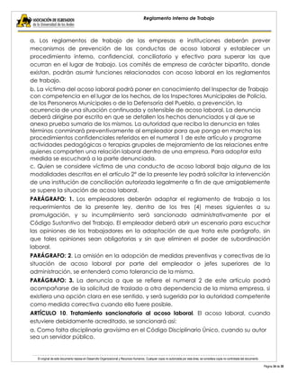 El original de este documento reposa en Desarrollo Organizacional y Recursos Humanos. Cualquier copia no autorizada por esta área, se considera copia no controlada del documento. 
Página 34 de 38 
Reglamento Interno de Trabajo 
a. Los reglamentos de trabajo de las empresas e instituciones deberán prever mecanismos de prevención de las conductas de acoso laboral y establecer un procedimiento interno, confidencial, conciliatorio y efectivo para superar las que ocurran en el lugar de trabajo. Los comités de empresa de carácter bipartito, donde existan, podrán asumir funciones relacionados con acoso laboral en los reglamentos de trabajo. 
b. La víctima del acoso laboral podrá poner en conocimiento del Inspector de Trabajo con competencia en el lugar de los hechos, de los Inspectores Municipales de Policía, de los Personeros Municipales o de la Defensoría del Pueblo, a prevención, la ocurrencia de una situación continuada y ostensible de acoso laboral. La denuncia deberá dirigirse por escrito en que se detallen los hechos denunciados y al que se anexa prueba sumaria de los mismos. La autoridad que reciba la denuncia en tales términos conminará preventivamente al empleador para que ponga en marcha los procedimientos confidenciales referidos en el numeral 1 de este artículo y programe actividades pedagógicas o terapias grupales de mejoramiento de las relaciones entre quienes comparten una relación laboral dentro de una empresa. Para adoptar esta medida se escuchará a la parte denunciada. 
c. Quien se considere víctima de una conducta de acoso laboral bajo alguna de las modalidades descritas en el artículo 2° de la presente ley podrá solicitar la intervención de una institución de conciliación autorizada legalmente a fin de que amigablemente se supere la situación de acoso laboral. 
PARÁGRAFO: 1. Los empleadores deberán adaptar el reglamento de trabajo a los requerimientos de la presente ley, dentro de los tres (4) meses siguientes a su promulgación, y su incumplimiento será sancionado administrativamente por el Código Sustantivo del Trabajo. El empleador deberá abrir un escenario para escuchar las opiniones de los trabajadores en la adaptación de que trata este parágrafo, sin que tales opiniones sean obligatorias y sin que eliminen el poder de subordinación laboral. 
PARÁGRAFO: 2. La omisión en la adopción de medidas preventivas y correctivas de la situación de acoso laboral por parte del empleador o jefes superiores de la administración, se entenderá como tolerancia de la misma. 
PARÁGRAFO: 3. La denuncia a que se refiere el numeral 2 de este artículo podrá acompañarse de la solicitud de traslado a otra dependencia de la misma empresa, si existiera una opción clara en ese sentido, y será sugerida por la autoridad competente como medida correctiva cuando ello fuere posible. 
ARTÍCULO 10. Tratamiento sancionatorio al acoso laboral. El acoso laboral, cuando estuviere debidamente acreditado, se sancionará así: 
a. Como falta disciplinaria gravísima en el Código Disciplinario Único, cuando su autor sea un servidor público.  