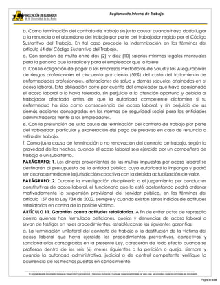 El original de este documento reposa en Desarrollo Organizacional y Recursos Humanos. Cualquier copia no autorizada por esta área, se considera copia no controlada del documento. 
Página 35 de 38 
Reglamento Interno de Trabajo 
b. Como terminación del contrato de trabajo sin justa causa, cuando haya dado lugar a la renuncia o el abandono del trabajo por parte del trabajador regido por el Código Sustantivo del Trabajo. En tal caso procede la indemnización en los términos del artículo 64 del Código Sustantivo del Trabajo. 
c. Con sanción de multa entre dos (2) y diez (10) salarios mínimos legales mensuales para la persona que lo realice y para el empleador que lo tolere. 
d. Con la obligación de pagar a las Empresas Prestadoras de Salud y las Aseguradoras de riesgos profesionales el cincuenta por ciento (50%) del costo del tratamiento de enfermedades profesionales, alteraciones de salud y demás secuelas originadas en el acoso laboral. Esta obligación corre por cuenta del empleador que haya ocasionado el acoso laboral o lo haya tolerado, sin perjuicio a la atención oportuna y debida al trabajador afectado antes de que la autoridad competente dictamine si su enfermedad ha sido como consecuencia del acoso laboral, y sin perjuicio de las demás acciones consagradas en las normas de seguridad social para las entidades administradoras frente a los empleadores. 
e. Con la presunción de justa causa de terminación del contrato de trabajo por parte del trabajador, particular y exoneración del pago de preaviso en caso de renuncia o retiro del trabajo. 
f. Como justa causa de terminación o no renovación del contrato de trabajo, según la gravedad de los hechos, cuando el acoso laboral sea ejercido por un compañero de trabajo o un subalterno. 
PARÁGRAFO: 1. Los dineros provenientes de las multas impuestas por acoso laboral se destinarán al presupuesto de la entidad pública cuya autoridad la imponga y podrá ser cobrada mediante la jurisdicción coactiva con la debida actualización de valor. 
PARÁGRAFO: 2. Durante la investigación disciplinaria o el juzgamiento por conductas constitutivas de acoso laboral, el funcionario que la esté adelantando podrá ordenar motivadamente la suspensión provisional del servidor público, en los términos del artículo 157 de la Ley 734 de 2002, siempre y cuando existan serios indicios de actitudes retaliatorias en contra de la posible víctima. 
ARTÍCULO 11. Garantías contra actitudes retaliatorias. A fin de evitar actos de represalia contra quienes han formulado peticiones, quejas y denuncias de acoso laboral o sirvan de testigos en tales procedimientos, establézcanse las siguientes garantías: 
a. La terminación unilateral del contrato de trabajo o la destitución de la víctima del acoso laboral que haya ejercido los procedimientos preventivos, correctivos y sancionatorios consagrados en la presente Ley, carecerán de todo efecto cuando se profieran dentro de los seis (6) meses siguientes a la petición o queja, siempre y cuando la autoridad administrativa, judicial o de control competente verifique la ocurrencia de los hechos puestos en conocimiento.  