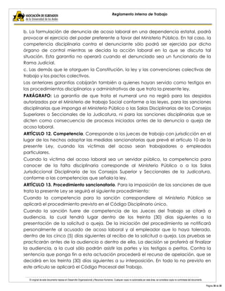 El original de este documento reposa en Desarrollo Organizacional y Recursos Humanos. Cualquier copia no autorizada por esta área, se considera copia no controlada del documento. 
Página 36 de 38 
Reglamento Interno de Trabajo 
b. La formulación de denuncia de acoso laboral en una dependencia estatal, podrá provocar el ejercicio del poder preferente a favor del Ministerio Público. En tal caso, la competencia disciplinaria contra el denunciante sólo podrá ser ejercida por dicho órgano de control mientras se decida la acción laboral en la que se discuta tal situación. Esta garantía no operará cuando el denunciado sea un funcionario de la Rama Judicial. 
c. Las demás que le otorguen la Constitución, la ley y las convenciones colectivas de trabajo y los pactos colectivos. 
Las anteriores garantías cobijarán también a quienes hayan servido como testigos en los procedimientos disciplinarios y administrativos de que trata la presente ley. 
PARÁGRAFO: La garantía de que trata el numeral uno no regirá para los despidos autorizados por el Ministerio de trabajo Social conforme a las leyes, para las sanciones disciplinarias que imponga el Ministerio Público o las Salas Disciplinarias de los Consejos Superiores o Seccionales de la Judicatura, ni para las sanciones disciplinarias que se dicten como consecuencia de procesos iniciados antes de la denuncia o queja de acoso laboral. 
ARTÍCULO 12. Competencia. Corresponde a los jueces de trabajo con jurisdicción en el lugar de los hechos adoptar las medidas sancionatorias que prevé el artículo 10 de la presente Ley, cuando las víctimas del acoso sean trabajadores o empleados particulares. 
Cuando la víctima del acoso laboral sea un servidor público, la competencia para conocer de la falta disciplinaria corresponde al Ministerio Público o a las Salas Jurisdiccional Disciplinaria de los Consejos Superior y Seccionales de la Judicatura, conforme a las competencias que señala la ley. 
ARTÍCULO 13. Procedimiento sancionatorio. Para la imposición de las sanciones de que trata la presente Ley se seguirá el siguiente procedimiento: 
Cuando la competencia para la sanción correspondiere al Ministerio Público se aplicará el procedimiento previsto en el Código Disciplinario único. 
Cuando la sanción fuere de competencia de los Jueces del Trabajo se citará a audiencia, la cual tendrá lugar dentro de los treinta (30) días siguientes a la presentación de la solicitud o queja. De la iniciación del procedimiento se notificará personalmente al acusado de acoso laboral y al empleador que lo haya tolerado, dentro de los cinco (5) días siguientes al recibo de la solicitud o queja. Las pruebas se practicarán antes de la audiencia o dentro de ella. La decisión se proferirá al finalizar la audiencia, a la cual sólo podrán asistir las partes y los testigos o peritos. Contra la sentencia que ponga fin a esta actuación procederá el recurso de apelación, que se decidirá en los treinta (30) días siguientes a su interposición. En todo lo no previsto en este artículo se aplicará el Código Procesal del Trabajo.  