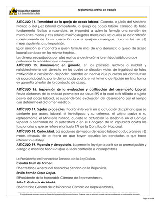 El original de este documento reposa en Desarrollo Organizacional y Recursos Humanos. Cualquier copia no autorizada por esta área, se considera copia no controlada del documento. 
Página 37 de 38 
Reglamento Interno de Trabajo 
ARTÍCULO 14. Temeridad de la queja de acoso laboral. Cuando, a juicio del Ministerio Público o del juez laboral competente, la queja de acoso laboral carezca de todo fundamento fáctico o razonable, se impondrá a quien la formuló una sanción de multa entre medio y tres salarios mínimos legales mensuales, los cuales se descontarán sucesivamente de la remuneración que el quejoso devengue, durante los seis (6) meses siguientes a su imposición. 
Igual sanción se impondrá a quien formule más de una denuncia o queja de acoso laboral con base en los mismos hechos. 
Los dineros recaudados por tales multas se destinarán a la entidad pública a que pertenece la autoridad que la impuso. 
ARTÍCULO 15. Llamamiento en garantía. En los procesos relativos a nulidad y restablecimiento del derecho en los cuales se discutan vicios de legalidad de falsa motivación o desviación de poder, basados en hechos que pudieran ser constitutivos de acoso laboral, la parte demandada podrá, en el término de fijación en lista, llamar en garantía al autor de la conducta de acoso. 
ARTÍCULO 16. Suspensión de la evaluación y calificación del desempeño laboral. Previo dictamen de la entidad promotora de salud EPS a la cual está afiliado el sujeto pasivo del acoso laboral, se suspenderá la evaluación del desempeño por el tiempo que determine el dictamen médico. 
ARTÍCULO 17. Sujetos procesales. Podrán intervenir en la actuación disciplinaria que se adelante por acoso laboral, el investigado y su defensor, el sujeto pasivo o su representante, el Ministerio Público, cuando la actuación se adelante en el Consejo Superior o Seccional de la Judicatura o en el Congreso de la República contra los funcionarios a que se refiere el artículo 174 de la Constitución Nacional. 
ARTÍCULO 18. Caducidad. Las acciones derivadas del acoso laboral caducarán seis (6) meses después de la fecha en que hayan ocurrido las conductas a que hace referencia esta ley. 
ARTÍCULO 19. Vigencia y derogatoria. La presente ley rige a partir de su promulgación y deroga o modifica todas las que le sean contrarias o incompatibles. 
La Presidenta del honorable Senado de la República, 
Claudia Blum de Barberi. 
El Secretario General del honorable Senado de la República, 
Emilio Ramón Otero Dajud. 
El Presidente de la honorable Cámara de Representantes, 
Julio E. Gallardo Archbold. 
El Secretario General de la honorable Cámara de Representantes,  