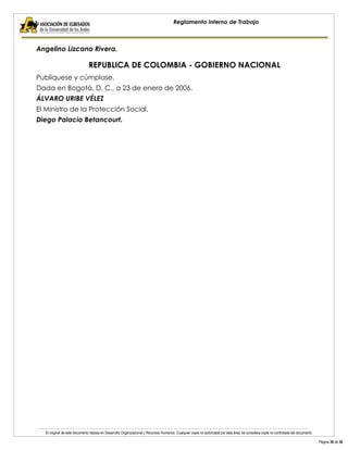 El original de este documento reposa en Desarrollo Organizacional y Recursos Humanos. Cualquier copia no autorizada por esta área, se considera copia no controlada del documento. 
Página 38 de 38 
Reglamento Interno de Trabajo 
Angelino Lizcano Rivera. 
REPUBLICA DE COLOMBIA - GOBIERNO NACIONAL 
Publíquese y cúmplase. 
Dada en Bogotá, D. C., a 23 de enero de 2006. 
ÁLVARO URIBE VÉLEZ 
El Ministro de la Protección Social, 
Diego Palacio Betancourt. 
