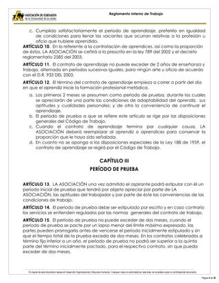 El original de este documento reposa en Desarrollo Organizacional y Recursos Humanos. Cualquier copia no autorizada por esta área, se considera copia no controlada del documento. 
Página 4 de 38 
Reglamento Interno de Trabajo 
c. Cumplido satisfactoriamente el período de aprendizaje, preferirlo en igualdad de condiciones para llenar las vacantes que ocurran relativas a la profesión u oficio que hubiere aprendido. 
ARTÍCULO 10. En lo referente a la contratación de aprendices, así como la proporción de éstos, LA ASOCIACIÓN se ceñirá a lo prescrito en la ley 789 del 2002 y el decreto reglamentario 2585 del 2003. 
ARTÍCULO 11. El contrato de aprendizaje no puede exceder de 2 años de enseñanza y trabajo, alternado en períodos sucesivos iguales, para ningún arte u oficio de acuerdo con el D.R. 933 DEL 2003. 
ARTÍCULO 12. El término del contrato de aprendizaje empieza a correr a partir del día en que el aprendiz inicie la formación profesional metódica. 
a. Los primeros 2 meses se presumen como período de prueba, durante los cuales se apreciarán de una parte las condiciones de adaptabilidad del aprendiz, sus aptitudes y cualidades personales; y de otra la conveniencia de continuar el aprendizaje. 
b. El período de prueba a que se refiere este artículo se rige por las disposiciones generales del Código de Trabajo. 
c. Cuando el contrato de aprendizaje termina por cualquier causa, LA ASOCIACIÓN deberá reemplazar al aprendiz o aprendices para conservar la proporción que le haya sido señalada. 
d. En cuanto no se oponga a las disposiciones especiales de la Ley 188 de 1959, el contrato de aprendizaje se regirá por el Código de Trabajo. 
CAPÍTULO III 
PERÍODO DE PRUEBA 
ARTÍCULO 13. LA ASOCIACIÓN una vez admitido el aspirante podrá estipular con él un período inicial de prueba que tendrá por objeto apreciar por parte de LA ASOCIACIÓN, las aptitudes del trabajador y por parte de éste las conveniencias de las condiciones de trabajo. 
ARTÍCULO 14. El período de prueba debe ser estipulado por escrito y en caso contrario los servicios se entienden regulados por las normas generales del contrato de trabajo. 
ARTÍCULO 15. El período de prueba no puede exceder de dos meses, cuando el período de prueba se pacte por un lapso menor del límite máximo expresado, las partes pueden prorrogarlo antes de vencerse el período inicialmente estipulado y sin que el tiempo total de la prueba exceda de dos meses. En los contratos celebrados a término fijo inferior a un año, el período de prueba no podrá ser superior a la quinta parte del término inicialmente pactado, para el respectivo contrato, sin que pueda exceder de dos meses.  