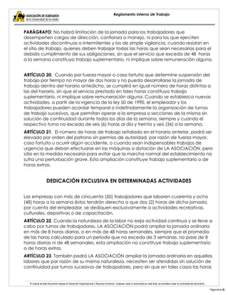 El original de este documento reposa en Desarrollo Organizacional y Recursos Humanos. Cualquier copia no autorizada por esta área, se considera copia no controlada del documento. 
Página 6 de 38 
Reglamento Interno de Trabajo 
PARÁGRAFO: No habrá limitación de la jornada para los trabajadores que desempeñen cargos de dirección, confianza o manejo, ni para los que ejerciten actividades discontinuas o intermitentes y los de simple vigilancia, cuando residan en el sitio de trabajo, quienes deben trabajar todas las horas que sean necesarias para el debido cumplimiento de sus obligaciones, sin que el servicio que exceda de 48 horas a la semana constituya trabajo suplementario, ni implique sobre remuneración alguna. 
ARTÍCULO 20. Cuando por fuerza mayor o caso fortuito que determine suspensión del trabajo por tiempo no mayor de dos horas y no pueda desarrollarse la jornada de trabajo dentro del horario antedicho, se cumplirá en igual número de horas distintas a las del horario, sin que el servicio prestado en tales horas constituya trabajo suplementario, ni implique sobre remuneración alguna. Cuando se establezca nuevas actividades, a partir de la vigencia de la ley 50 de 1990, el empleador y los trabajadores pueden acordar temporal o indefinidamente la organización de turnos de trabajo sucesivos, que permitan operar a la empresa o secciones de la misma sin solución de continuidad durante todos los días de la semana, siempre y cuando el respectivo turno no exceda de seis (6) horas al día y treinta y seis (36) a la semana. 
ARTÍCULO 21. El número de horas de trabajo señalado en el horario anterior, podrá ser elevado por orden del patrono sin permiso de autoridad, por razón de fuerza mayor, caso fortuito u ocurrir algún accidente, o cuando sean indispensables trabajos de urgencia que deban efectuarse en las máquinas o dotación de LA ASOCIACIÓN, pero sólo en la medida necesaria para evitar que la marcha normal del establecimiento no sufra una perturbación grave. Esta ampliación constituye trabajo suplementario o de horas extras. 
DEDICACIÓN EXCLUSIVA EN DETERMINADAS ACTIVIDADES 
Las empresas con más de cincuenta (50) trabajadores que laboren cuarenta y ocho (48) horas a la semana éstos tendrán derecho a que dos (2) horas de dicha jornada, por cuenta del empleador, se dediquen exclusivamente a actividades recreativas, culturales, deportivas o de capacitación. 
ARTÍCULO 22. Cuando la naturaleza de la labor no exija actividad continua y se lleve a cabo por turnos de trabajadores, LA ASOCIACIÓN podrá ampliar la jornada ordinaria en más de 8 horas diarias, o en más de 48 horas semanales, siempre que el promedio de las horas calculado para un período que no exceda de 3 semanas, no pase de 8 horas diarias ni de 48 semanales, esta ampliación no constituye trabajo suplementario o de horas extras. 
ARTÍCULO 23. También podrá LA ASOCIACIÓN ampliar la jornada ordinaria en aquellas labores que por razón de su misma naturaleza, necesiten ser atendidas sin solución de continuidad por turnos sucesivos de trabajadores, pero sin que en tales casos las horas  