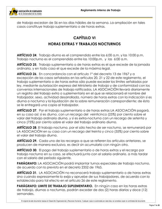 El original de este documento reposa en Desarrollo Organizacional y Recursos Humanos. Cualquier copia no autorizada por esta área, se considera copia no controlada del documento. 
Página 7 de 38 
Reglamento Interno de Trabajo 
de trabajo excedan de 56 en los días hábiles de la semana. La ampliación en tales casos constituye trabajo suplementario o de horas extras. 
CAPÍTULO VI 
HORAS EXTRAS Y TRABAJOS NOCTURNOS 
ARTÍCULO 24. Trabajo diurno es el comprendido entre las 6:00 a.m. y las 10:00 p.m. Trabajo nocturno es el comprendido entre las 10:00p.m. y las 6:00 a.m. 
ARTÍCULO 25. Trabajo suplementario o de horas extras es el que excede de la jornada ordinaria, y en todo caso el que excede de la máxima legal. 
ARTÍCULO 26. En concordancia con el artículo 1º del decreto 13 de 1967 y a excepción de los casos señalados en los artículos 20, 21 y 22 de este reglamento, el trabajo suplementario o de horas extras sólo puede exceder los límites señalados por ley, mediante autorización expresa del Ministerio de trabajo y de conformidad con los convenios internacionales de trabajo ratificados. LA ASOCIACIÓN llevará diariamente un registro del trabajo extra o suplementario en el que se relacionará el nombre del trabajador, sexo, actividad desarrollada, número de horas extras con la indicación si es diurna o nocturna y la liquidación de la sobre remuneración correspondiente; de ésta se le entregará una copia al trabajador. 
ARTÍCULO 27. Por el trabajo suplementario o de horas extras LA ASOCIACIÓN pagará, en su caso así: sí es diurno, con un recargo del veinticinco (25%) por ciento sobre el valor del trabajo ordinario diurno, y sí es extra-nocturno con un recargo de setenta y cinco (75%) por ciento sobre el valor del trabajo ordinario diurno. 
ARTÍCULO 28. El trabajo nocturno, por el sólo hecho de ser nocturno, se remunerará por LA ASOCIACIÓN en su caso con un recargo del treinta y cinco (35%) por ciento sobre el valor del trabajo diurno. 
ARTÍCULO 29. Cada uno de los recargos a que se refieren los artículos anteriores, se producen de manera exclusiva, es decir sin acumularlo con ningún otro. 
ARTÍCULO 30. El pago del trabajo suplementario o de horas extras y el recargo por trabajo nocturno en su caso, se efectuará junto con el salario ordinario, a más tardar con el salario del período siguiente. 
PARÁGRAFO: LA ASOCIACIÓN podrá implantar turnos especiales de trabajo nocturno, de acuerdo con lo previsto en el decreto 2352 de 1965. 
ARTÍCULO 31. LA ASOCIACIÓN no reconocerá trabajo suplementario o de horas extras sino cuando expresamente lo exija y apruebe de sus trabajadores, de acuerdo con lo establecido para tal efecto en el artículo 26 de este reglamento. 
PARÁGRAFO: LIMITE DE TRABAJO SUPLEMENTARIO. En ningún caso en las horas extras de trabajo, diurnas o nocturnas, podrán exceder de dos (2) horas diarias y doce (12) semanales.  