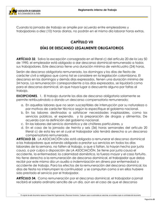 El original de este documento reposa en Desarrollo Organizacional y Recursos Humanos. Cualquier copia no autorizada por esta área, se considera copia no controlada del documento. 
Página 8 de 38 
Reglamento Interno de Trabajo 
Cuando la jornada de trabajo se amplíe por acuerdo entre empleadores y trabajadores a diez (10) horas diarias, no podrán en el mismo día laborar horas extras. 
CAPÍTULO VII 
DÍAS DE DESCANSO LEGALMENTE OBLIGATORIOS 
ARTÍCULO 32. Salvo la excepción consagrada en el literal c) del artículo 20 de la Ley 50 de 1990, el empleador está obligado a dar descanso dominical remunerado a todos sus trabajadores. Este descanso tiene una duración mínima de veinticuatro (24) horas. 
Serán de descanso obligatorio remunerado, los domingos y los días de fiesta de carácter civil o religioso que como tal se considere en la legislación colombiana. El descanso en los domingos y demás días expresados, tienen una duración mínima de 24 horas. La remuneración correspondiente a los días expresados, se liquidará como para el descanso dominical, sin que haya lugar a descuento alguno por faltas al trabajo. 
EXCEPCIONES. 1. El trabajo durante los días de descanso obligatorio solamente se permite retribuyéndolo o dando un descanso compensatorio remunerado; 
a. En aquellas labores que no sean susceptibles de interrupción por su naturaleza o por motivos de carácter técnico según lo especifique el gobierno nacional. 
b. En las labores destinadas a satisfacer necesidades inaplazables, como los servicios públicos, el expendio, y la preparación de drogas y alimentos. De acuerdo con la definición del gobierno nacional. 
c. En las labores del servicio doméstico y de chóferes particulares, y 
d. En el caso de la jornada de treinta y seis (36) horas semanales del artículo 20 literal c) de esta ley en el cual el trabajador sólo tendrá derecho a un descanso compensatorio remunerado. 
ARTÍCULO 33. LA ASOCIACIÓN sólo está obligada a remunerar el descanso dominical a los trabajadores que estando obligado a prestar sus servicios en todos los días laborales de la semana, no falten al trabajo, o que si faltan, lo hayan hecho por justa causa, o por culpa o disposición de LA ASOCIACIÓN. Se tiene por justa causa el accidente, la enfermedad, la calamidad doméstica, la fuerza mayor y el caso fortuito. No tiene derecho a la remuneración de descanso dominical, el trabajador que deba recibir por este mismo día un auxilio o indemnización en dinero por enfermedad o accidente de trabajo. Para los efectos de la remuneración del descanso dominical, los días de fiesta no interrumpen la continuidad y se computan como si en ellos hubiere sido prestado el servicio por el trabajador. 
ARTÍCULO 34. Como remuneración por el descanso dominical, el trabajador a jornal recibirá el salario ordinario sencillo de un día, aún en el caso de que el descanso  