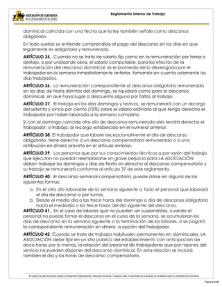 El original de este documento reposa en Desarrollo Organizacional y Recursos Humanos. Cualquier copia no autorizada por esta área, se considera copia no controlada del documento. 
Página 9 de 38 
Reglamento Interno de Trabajo 
dominical coincida con una fecha que la ley también señale como descanso obligatorio. 
En todo sueldo se entiende comprendido el pago del descanso en los días en que legalmente es obligatorio y remunerado. 
ARTÍCULO 35. Cuando no se trata de salario fijo como en la remuneración por tarea o destajo, o por unidad de obra, el salario computable, para los efectos de la remuneración del descanso dominical, es el promedio de lo devengado por el trabajador en la semana inmediatamente anterior, tomando en cuenta solamente los días trabajados. 
ARTÍCULO 36. La remuneración correspondiente al descanso obligatorio remunerado en los días de fiesta distintos del domingo, se liquidará como para el descanso dominical, sin que haya lugar a descuento alguno por faltas al trabajo. 
ARTÍCULO 37. El trabajo en los días domingos y festivos, se remunerará con un recargo del setenta y cinco por ciento (75%) sobre el salario ordinario al que tenga derecho el trabajador por haber laborado a la semana completa. 
Sí con el domingo coincide otro día de descanso remunerado sólo tendrá derecho el trabajador, sí trabaja, al recargo establecido en el numeral anterior. 
ARTÍCULO 38. El trabajador que labore excepcionalmente el día de descanso obligatorio, tiene derecho a un descanso compensatorio remunerado o a una retribución en dinero prevista en el artículo anterior. 
ARTÍCULO 39. Las personas que por sus conocimientos técnicos o por razón del trabajo que ejecutan no puedan reemplazarse sin grave perjuicio para LA ASOCIACIÓN deben trabajar los domingos y días de fiesta sin derecho al descanso compensatorio y su trabajo se remunerará conforme al artículo 37 de este reglamento. 
ARTÍCULO 40. El descanso semanal compensatorio, puede darse en alguna de las siguientes formas. 
a. En el otro día laborable de la semana siguiente a todo el personal que laborará el día de descanso o por turnos. 
b. Desde el medio día o las trece horas del domingo o día de descanso obligatorio hasta el mediodía o las trece horas del día siguiente del descanso. 
ARTÍCULO 41. En el caso de labores que no pueden ser suspendidas, cuando el personal no puede tomar el descanso en el curso de la semana, se acumularan los días de descanso en la semana siguiente a la terminación de las labores, o se pagará la correspondiente remuneración en dinero, a opción del trabajador. 
ARTÍCULO 42. Cuando se trate de trabajos habituales permanentes en dominicales, LA ASOCIACIÓN debe fijar en un sitio público del establecimiento con anticipación de doce horas por lo menos, la relación del personal de trabajadores que por razones del servicio no pueden disponer del descanso dominical. En esta relación se incluirá también el día y las horas de descanso compensatorio. 
 
