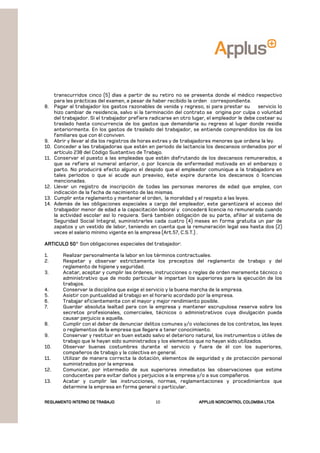 REGLAMENTOREGLAMENTOREGLAMENTOREGLAMENTO INTERNO DE TRABAJOINTERNO DE TRABAJOINTERNO DE TRABAJOINTERNO DE TRABAJO APPLUSAPPLUSAPPLUSAPPLUS NORCONTROL COLOMBIA LTDANORCONTROL COLOMBIA LTDANORCONTROL COLOMBIA LTDANORCONTROL COLOMBIA LTDA10
transcurridos cinco (5) días a partir de su retiro no se presenta donde el médico respectivo
para las prácticas del examen, a pesar de haber recibido la orden correspondiente.
8. Pagar al trabajador los gastos razonables de venida y regreso, si para prestar su servicio lo
hizo cambiar de residencia, salvo si la terminación del contrato se origina por culpa o voluntad
del trabajador. Si el trabajador prefiere radicarse en otro lugar, el empleador le debe costear su
traslado hasta concurrencia de los gastos que demandaría su regreso al lugar donde residía
anteriormente. En los gastos de traslado del trabajador, se entiende comprendidos los de los
familiares que con él conviven.
9. Abrir y llevar al día los registros de horas extras y de trabajadores menores que ordena la ley.
10. Conceder a las trabajadoras que estén en periodo de lactancia los descansos ordenados por el
artículo 238 del Código Sustantivo de Trabajo.
11. Conservar el puesto a las empleadas que estén disfrutando de los descansos remunerados, a
que se refiere el numeral anterior, o por licencia de enfermedad motivada en el embarazo o
parto. No producirá efecto alguno el despido que el empleador comunique a la trabajadora en
tales períodos o que si acude aun preaviso, éste expire durante los descansos ó licencias
mencionadas.
12. Llevar un registro de inscripción de todas las personas menores de edad que emplee, con
indicación de la fecha de nacimiento de las mismas.
13. Cumplir ente reglamento y mantener el orden, la moralidad y el respeto a las leyes.
14. Además de las obligaciones especiales a cargo del empleador, este garantizará el acceso del
trabajador menor de edad a la capacitación laboral y concederá licencia no remunerada cuando
la actividad escolar así lo requiera. Será también obligación de su parte, afiliar al sistema de
Seguridad Social Integral, suministrarles cada cuatro (4) meses en forma gratuita un par de
zapatos y un vestido de labor, teniendo en cuenta que la remuneración legal sea hasta dos (2)
veces el salario mínimo vigente en la empresa (Art.57, C.S.T.) .
ARTICULO 50ARTICULO 50ARTICULO 50ARTICULO 50° Son obligaciones especiales del trabajador:
1. Realizar personalmente la labor en los términos contractuales.
2. Respetar y observar estrictamente los preceptos del reglamento de trabajo y del
reglamento de higiene y seguridad.
3. Acatar, aceptar y cumplir las órdenes, instrucciones o reglas de orden meramente técnico o
administrativo que de modo particular le impartan los superiores para la ejecución de los
trabajos.
4. Conservar la disciplina que exige el servicio y la buena marcha de la empresa.
5. Asistir con puntualidad al trabajo en el horario acordado por la empresa.
6. Trabajar eficientemente con el mayor y mejor rendimiento posible.
7. Guardar absoluta lealtad para con la empresa y mantener escrupulosa reserva sobre los
secretos profesionales, comerciales, técnicos o administrativos cuya divulgación pueda
causar perjuicio a aquella.
8. Cumplir con el deber de denunciar delitos comunes y/o violaciones de los contratos, las leyes
o reglamentos de la empresa que llegare a tener conocimiento.
9. Conservar y restituir en buen estado salvo el deterioro natural, los instrumentos o útiles de
trabajo que le hayan sido suministrados y los elementos que no hayan sido utilizados.
10. Observar buenas costumbres durante el servicio y fuera de él con los superiores,
compañeros de trabajo y la colectiva en general.
11. Utilizar de manera correcta la dotación, elementos de seguridad y de protección personal
suministrados por la empresa.
12. Comunicar, por intermedio de sus superiores inmediatos las observaciones que estime
conducentes para evitar daños y perjuicios a la empresa y/o a sus compañeros.
13. Acatar y cumplir las instrucciones, normas, reglamentaciones y procedimientos que
determine la empresa en forma general o particular.
 