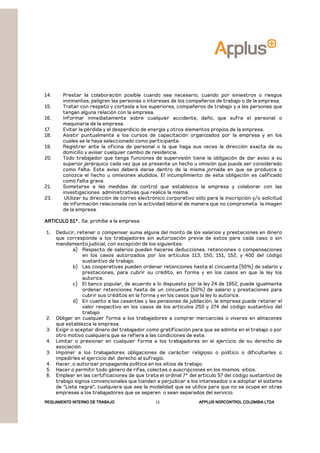 REGLAMENTOREGLAMENTOREGLAMENTOREGLAMENTO INTERNO DE TRABAJOINTERNO DE TRABAJOINTERNO DE TRABAJOINTERNO DE TRABAJO APPLUSAPPLUSAPPLUSAPPLUS NORCONTROL COLOMBIA LTDANORCONTROL COLOMBIA LTDANORCONTROL COLOMBIA LTDANORCONTROL COLOMBIA LTDA11
14. Prestar la colaboración posible cuando sea necesario, cuando por siniestros o riesgos
inminentes, peligren las personas o intereses de los compañeros de trabajo o de la empresa.
15. Tratar con respeto y cortesía a los superiores, compañeros de trabajo y a las personas que
tengan alguna relación con la empresa.
16. Informar inmediatamente sobre cualquier accidente, daño, que sufra el personal o
maquinaria de la empresa.
17. Evitar la pérdida y el desperdicio de energía y otros elementos propios de la empresa.
18. Asistir puntualmente a los cursos de capacitación organizados por la empresa y en los
cuales se le haya seleccionado como participante.
19. Registrar ante la oficina de personal o la que haga sus veces la dirección exacta de su
domicilio y avisar cualquier cambio de residencia.
20. Todo trabajador que tenga funciones de supervisión tiene la obligación de dar aviso a su
superior jerárquico cada vez que se presente un hecho u omisión que pueda ser considerado
como falta. Este aviso deberá darse dentro de la misma jornada en que se produzca o
conozca el hecho u omisiones aludidos. El incumplimiento de esta obligación es calificado
como falta grave.
21. Someterse a las medidas de control que establezca la empresa y colaborar con las
investigaciones administrativas que realice la misma.
23. Utilizar su dirección de correo electrónico corporativo sólo para la inscripción y/o solicitud
de información relacionada con la actividad laboral de manera que no comprometa la imagen
de la empresa.
ARTICULO 51°.ARTICULO 51°.ARTICULO 51°.ARTICULO 51°.. Se prohíbe a la empresa:
1. Deducir, retener o compensar suma alguna del monto de los salarios y prestaciones en dinero
que corresponda a los trabajadores sin autorización previa de estos para cada caso o sin
mandamiento judicial, con excepción de los siguientes:
a) Respecto de salarios pueden hacerse deducciones, retenciones o compensaciones
en los casos autorizados por los artículos 113, 150, 151, 152, y 400 del código
sustantivo de trabajo.
b) Las cooperativas pueden ordenar retenciones hasta el cincuenta (50%) de salario y
prestaciones, para cubrir su crédito, en forma y en los casos en que la ley los
autorice.
c) El banco popular, de acuerdo a lo dispuesto por la ley 24 de 1952, puede igualmente
ordenar retenciones hasta de un cincuenta (50%) de salario y prestaciones para
cubrir sus créditos en la forma y en los casos que la ley lo autorice.
d) En cuanto a las cesantías y las pensiones de jubilación, la empresa puede retener el
valor respectivo en los casos de los artículos 250 y 274 del código sustantivo del
trabajo
2. Obligar en cualquier forma a los trabajadores a comprar mercancías o víveres en almacenes
que establezca la empresa.
3. Exigir o aceptar dinero del trabajador como gratificación para que se admita en el trabajo o por
otro motivo cualquiera que se refiera a las condiciones de este.
4. Limitar o presionar en cualquier forma a los trabajadores en el ejercicio de su derecho de
asociación.
3. Imponer a los trabajadores obligaciones de carácter religioso o político o dificultarles o
impedirles el ejercicio del derecho al sufragio.
4. Hacer, o autorizar propaganda política en los sitios de trabajo.
5. Hacer o permitir todo género de rifas, colectas o suscripciones en los mismos sitios.
6. Emplear en las certificaciones de que trata el ordinal 7° del artículo 57 del código sustantivo de
trabajo signos convencionales que tienden a perjudicar a los interesados o a adoptar el sistema
de “Lista negra”, cualquiera que sea la modalidad que se utilice para que no se ocupe en otras
empresas a los trabajadores que se separen o sean separados del servicio.
 