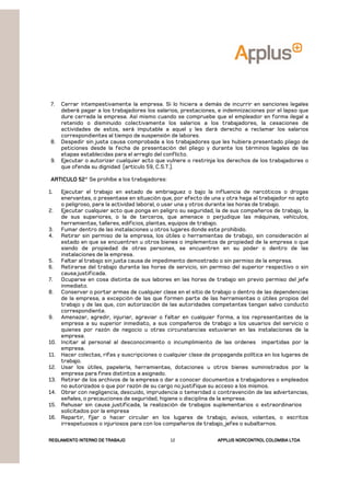 REGLAMENTOREGLAMENTOREGLAMENTOREGLAMENTO INTERNO DE TRABAJOINTERNO DE TRABAJOINTERNO DE TRABAJOINTERNO DE TRABAJO APPLUSAPPLUSAPPLUSAPPLUS NORCONTROL COLOMBIA LTDANORCONTROL COLOMBIA LTDANORCONTROL COLOMBIA LTDANORCONTROL COLOMBIA LTDA12
7. Cerrar intempestivamente la empresa. Si lo hiciera a demás de incurrir en sanciones legales
deberá pagar a los trabajadores los salarios, prestaciones, e indemnizaciones por el lapso que
dure cerrada la empresa. Así mismo cuando se compruebe que el empleador en forma ilegal a
retenido o disminuido colectivamente los salarios a los trabajadores, la cesaciones de
actividades de estos, será imputable a aquel y les dará derecho a reclamar los salarios
correspondientes al tiempo de suspensión de labores.
8. Despedir sin justa causa comprobada a los trabajadores que les hubiera presentado pliego de
peticiones desde la fecha de presentación del pliego y durante los términos legales de las
etapas establecidas para el arreglo del conflicto.
9. Ejecutar o autorizar cualquier acto que vulnere o restrinja los derechos de los trabajadores o
que ofenda su dignidad (artículo 59, C.S.T.).
ARTICULO 52ARTICULO 52ARTICULO 52ARTICULO 52° Se prohíbe a los trabajadores:
1. Ejecutar el trabajo en estado de embriaguez o bajo la influencia de narcóticos o drogas
enervantes, o presentase en situación que, por efecto de una y otra haga al trabajador no apto
o peligroso, para la actividad laboral, o usar una y otros durante las horas de trabajo.
2. Ejecutar cualquier acto que ponga en peligro su seguridad, la de sus compañeros de trabajo, la
de sus superiores, o la de terceros, que amenace o perjudique las máquinas, vehículos,
herramientas, talleres, edificios, plantas, equipos de trabajo.
3. Fumar dentro de las instalaciones u otros lugares donde este prohibido.
4. Retirar sin permiso de la empresa, los útiles o herramientas de trabajo, sin consideración al
estado en que se encuentren u otros bienes o implementos de propiedad de la empresa o que
siendo de propiedad de otras personas, se encuentren en su poder o dentro de las
instalaciones de la empresa.
5. Faltar al trabajo sin justa causa de impedimento demostrado o sin permiso de la empresa.
6. Retirarse del trabajo durante las horas de servicio, sin permiso del superior respectivo o sin
causa justificada.
7. Ocuparse en cosa distinta de sus labores en las horas de trabajo sin previo permiso del jefe
inmediato.
8. Conservar o portar armas de cualquier clase en el sitio de trabajo o dentro de las dependencias
de la empresa, a excepción de las que formen parte de las herramientas o útiles propios del
trabajo y de las que, con autorización de las autoridades competentes tengan salvo conducto
correspondiente.
9. Amenazar, agredir, injuriar, agraviar o faltar en cualquier forma, a los representantes de la
empresa a su superior inmediato, a sus compañeros de trabajo a los usuarios del servicio o
quienes por razón de negocio u otras circunstancias estuvieran en las instalaciones de la
empresa.
10. Incitar al personal al desconocimiento o incumplimiento de las ordenes impartidas por la
empresa.
11. Hacer colectas, rifas y suscripciones o cualquier clase de propaganda política en los lugares de
trabajo.
12. Usar los útiles, papelería, herramientas, dotaciones u otros bienes suministrados por la
empresa para fines distintos a asignado.
13. Retirar de los archivos de la empresa o dar a conocer documentos a trabajadores o empleados
no autorizados o que por razón de su cargo no justifique su acceso a los mismos.
14. Obrar con negligencia, descuido, imprudencia o temeridad o contravención de las advertencias,
señales, o precauciones de seguridad, higiene o disciplina de la empresa.
15. Rehusar sin causa justificada, la realización de trabajos suplementarios o extraordinarios
solicitados por la empresa
16. Repartir, fijar o hacer circular en los lugares de trabajo, avisos, volantes, o escritos
irrespetuosos o injuriosos para con los compañeros de trabajo, jefes o subalternos.
 