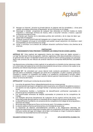 REGLAMENTOREGLAMENTOREGLAMENTOREGLAMENTO INTERNO DE TRABAJOINTERNO DE TRABAJOINTERNO DE TRABAJOINTERNO DE TRABAJO APPLUSAPPLUSAPPLUSAPPLUS NORCONTROL COLOMBIA LTDANORCONTROL COLOMBIA LTDANORCONTROL COLOMBIA LTDANORCONTROL COLOMBIA LTDA13
17. Navegar en Internet durante la jornada laboral, en páginas web de variedades u otras para
realizar actividades diferentes al desempeño de sus funciones en el trabajo.
18. Descargar e instalar programas de cualquier tipo obtenidos en internet traídos en medio
magnético, o descargar archivos de música, vídeo o escuchar noticias o música y ejecutar
programas de juego en línea.
19. Las demás que resulten de la naturaleza jurídica del contrato y de la clase de labor que
desarrolle el trabajador.
20. Cualquier ausencia injustificada del trabajador por un lapso mayor de 3 días continuos.
21. Que el trabajador se ocupe en actividades que puedan causar perjuicios a la empresa o sean
incompatibles con las funciones a su cargo.
22. Iniciar o contribuir a la creación de cualquier situación conflictiva frente a los clientes de la
empresa.
CAPITULO XVIICAPITULO XVIICAPITULO XVIICAPITULO XVII
PROCEDIMIENTO PARA PREVENIR Y CORREGIPROCEDIMIENTO PARA PREVENIR Y CORREGIPROCEDIMIENTO PARA PREVENIR Y CORREGIPROCEDIMIENTO PARA PREVENIR Y CORREGIR LAS CONDUCTAS DE ACOSO LABORALR LAS CONDUCTAS DE ACOSO LABORALR LAS CONDUCTAS DE ACOSO LABORALR LAS CONDUCTAS DE ACOSO LABORAL
ARTÍCULO. 53ARTÍCULO. 53ARTÍCULO. 53ARTÍCULO. 53°. Este capítulo del reglamento interno de trabajo tiene por objeto prevenir y
corregir las diversas formas de agresión, maltrato, vejámenes, trato desconsiderado y ofensivo y
en general todo ultraje a la dignidad humana que se ejercen sobre quienes prestan sus servicios
dentro del contexto de una relación de carácter laboral en la empresa NORCONTROL COLOMBIA
LTDA
Las disposiciones contenidas en éste capítulo no se aplicarán en el ámbito de las relaciones civiles
y/o comerciales derivadas de los contratos de prestación de servicios u otras en los cuales no se
presenta una relación de jerarquía o subordinación
ARTÍCULO 54°ARTÍCULO 54°ARTÍCULO 54°ARTÍCULO 54°. Se entenderá por acoso laboral toda conducta persistente y demostrable,
ejercida sobre un empleado, trabajador por parte de un empleador, un jefe o superior jerárquico
inmediato o mediato, un compañero de trabajo o un subalterno, encaminada a infundir miedo,
intimidación, terror y angustia, a causar perjuicio laboral, generar desmotivación en el trabajo, o
inducir la renuncia del mismo.
ARTÍCULO 55°ARTÍCULO 55°ARTÍCULO 55°ARTÍCULO 55°. Constituyen conductas de acoso laboral:
1. Los actos de agresión física, independientemente de sus consecuencias;
2. Las expresiones injuriosas o ultrajantes sobre la persona, con utilización de palabras soeces o
con alusión a la raza, el género, el origen familiar o nacional, la preferencia política o el estatus
social;
3. Los comentarios hostiles y humillantes de descalificación profesional expresados en
presencia de los compañeros de trabajo;
4. Las injustificadas amenazas de despido expresadas en presencia de los compañeros de
trabajo;
5. Las múltiples denuncias disciplinarias de cualquiera de los sujetos activos del acoso, cuya
temeridad quede demostrada por el resultado de los respectivos procesos disciplinarios;
6. La descalificación humillante y en presencia de los compañeros de trabajo de las propuestas u
opiniones de trabajo;
7. las burlas sobre la apariencia física o la forma de vestir, formuladas en público;
8. La alusión pública a hechos pertenecientes a la intimidad de la persona;
9. La imposición de deberes ostensiblemente extraños a las obligaciones laborales, las
exigencias abiertamente desproporcionadas sobre el cumplimiento de la labor encomendada y
el brusco cambio del lugar de trabajo o de la labor contratada sin ningún fundamento objetivo
referente a la necesidad técnica de la empresa;
 