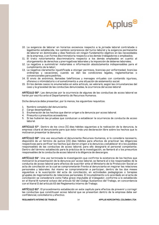 REGLAMENTOREGLAMENTOREGLAMENTOREGLAMENTO INTERNO DE TRABAJOINTERNO DE TRABAJOINTERNO DE TRABAJOINTERNO DE TRABAJO APPLUSAPPLUSAPPLUSAPPLUS NORCONTROL COLOMBIA LTDANORCONTROL COLOMBIA LTDANORCONTROL COLOMBIA LTDANORCONTROL COLOMBIA LTDA14
10. La exigencia de laborar en horarios excesivos respecto a la jornada laboral contratada o
legalmente establecida, los cambios sorpresivos del turno laboral y la exigencia permanente
de laborar en dominicales y días festivos sin ningún fundamento objetivo en las necesidades
de la empresa, o en forma discriminatoria respecto a los demás trabajadores o empleados;
11. El trato notoriamente discriminatorio respecto a los demás empleados en cuanto al
otorgamiento de derechos y prerrogativas laborales y la imposición de deberes laborales;
12. La negativa a suministrar materiales e información absolutamente indispensables para el
cumplimiento de la labor;
13. La negativa claramente injustificada a otorgar permisos, licencias por enfermedad, licencias
ordinarias y vacaciones, cuando se dan las condiciones legales, reglamentarias o
convencionales para pedirlos;
14. El envío de anónimos, llamadas telefónicas y mensajes virtuales con contenido injurioso,
ofensivo o intimidatorio o el sometimiento a una situación de aislamiento social.
15. En los demás casos no enumerados en este artículo, se valorará, según las circunstancias del
caso y la gravedad de las conductas denunciadas, la ocurrencia del acoso laboral
ARTÍCULO 56°ARTÍCULO 56°ARTÍCULO 56°ARTÍCULO 56°. Las denuncias por la ocurrencia de algunas de las conductas de acoso laboral se
harán por escrito ante el Departamento de Recursos Humanos.
Dicha denuncia debe presentar, por lo menos, los siguientes requisitos:
1. Nombre completo del denunciante.
2. Cargo desempeñado.
3. Enumeración de los hechos que dieron origen a la denuncia por acoso laboral.
4. Presunto o presuntos acosadores.
5. Si las hubieren las pruebas que conduzcan a establecer la ocurrencia de conducta de acoso
laboral.
ARTICULO 57ARTICULO 57ARTICULO 57ARTICULO 57°. Dentro de los cinco (5) días hábiles siguientes a la radicación de la denuncia, la
empresa citará al denunciante para que éste rinda una declaración libre sobre los hechos que lo
motivaron presentar la denuncia.
ARTÍCULO 58°ARTÍCULO 58°ARTÍCULO 58°ARTÍCULO 58°. Una vez escuchado el denunciante Recursos Humanos, si lo considera necesario,
dispondrá de un término de quince (15) días hábiles para efectos de practicar las diligencias
respectivas para verificar los hechos que dieron origen a la denuncia y establecer él o los posibles
responsables de las conductas de acoso laboral; para ello designará el personal competente.
Dentro del término establecido para la práctica de la investigación, se llamará al o los presuntos
responsables de la conducta de acoso laboral a la diligencia de descargos.
ARTÍCARTÍCARTÍCARTÍCULO 59ULO 59ULO 59ULO 59°. Una vez terminada la investigación que confirme la existencia de los hechos que
motivaron la presentación de la denuncia por acoso laboral, se llamará al o los responsables de la
conducta de acoso laboral para efectos de suscribir ante el Ministerio de la Protección Social un
acta de conciliación en la cual se comprometerán frente al denunciante en mejorar las relaciones
personales y laborales. Así mismo se comprometerán a participar, dentro de los dos meses
siguientes a la suscripción del acta de conciliación, en actividades pedagógicas o terapias
grupales de mejoramiento de relaciones personales. El incumplimiento a lo acordado en el acta de
conciliación se considerará como falta grave imputable al trabajador, conforme a lo establecido
en el literal B numeral octavo del artículo 62 del Código Sustantivo del Trabajo, en concordancia
con el literal D del artículo 63 del Reglamento Interno de Trabajo.
ARTÍCULO 60°ARTÍCULO 60°ARTÍCULO 60°ARTÍCULO 60°. El procedimiento establecido en este capítulo para efectos de prevenir y corregir
las conductas que constituyan acoso laboral que se presenten dentro de la empresa debe ser
confidencial, conciliatorio y efectivo.
 