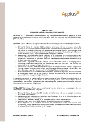 REGLAMENTOREGLAMENTOREGLAMENTOREGLAMENTO INTERNO DE TRABAJOINTERNO DE TRABAJOINTERNO DE TRABAJOINTERNO DE TRABAJO APPLUSAPPLUSAPPLUSAPPLUS NORCONTROL COLOMBIA LTDANORCONTROL COLOMBIA LTDANORCONTROL COLOMBIA LTDANORCONTROL COLOMBIA LTDA15
CAPITULO XVIIICAPITULO XVIIICAPITULO XVIIICAPITULO XVIII
ESCALA DE FALTAS Y SANCIONES DICIPLINARIASESCALA DE FALTAS Y SANCIONES DICIPLINARIASESCALA DE FALTAS Y SANCIONES DICIPLINARIASESCALA DE FALTAS Y SANCIONES DICIPLINARIAS
ARTICULO 61°ARTICULO 61°ARTICULO 61°ARTICULO 61° La empresa no puede imponer a sus trabajadores sanciones no previstas en este
reglamento, en pactos, convenciones colectivas, fallos arbítrales o en contrato individual de trabajo
( Art.114, C.S.T.).
ARTICULO 62ARTICULO 62ARTICULO 62ARTICULO 62° Se establece las siguientes clases de faltas leves y sus sanciones disciplinarias así:
a. El retardo hasta de treinta (30) minutos en la hora de entrada sin excusa suficiente,
cuando no cauce perjuicio de consideración a la empresa, implica por primera vez multa de la
décima parte del salario de un día; por la segunda vez multa de la quinta parte del salario de
un día; por tercera vez suspensión en el trabajo en la mañana o en la tarde según el turno en
que ocurra y por cuarta vez suspensión en el trabajo por tres días.
b. La ausencia a la jornada laboral de la mañana o de la tarde o del turno correspondiente, sin
excusa suficiente cuando no causa perjuicio de consideración a la empresa implica por
primera vez suspensión en el trabajo hasta por tres días y por segunda vez suspensión en el
trabajo hasta por ocho días.
c. La ausencia a la jornada laboral de un día sin excusa suficiente, cuando no causa perjuicio de
consideración a la empresa implica, por primera vez, hasta por ocho días y por segunda vez
suspensión en el trabajo hasta por dos meses.
d. La violación por parte del trabajador de cualquier de las prohibiciones o de las obligaciones
contractuales o reglamentarias implica por primera vez suspensión en el trabajo hasta por
ocho días y por segunda vez suspensión en el trabajo hasta por dos meses.
e. El incumplimiento de los procedimientos de trabajo, normas de seguridad, salud ocupacional
y ambientales, causa por primera vez un llamado de atención y por segunda vez una
suspensión en el trabajo hasta por tres días.
La imposición de multas no impide que la empresa prescinda del pago del salario correspondiente al
tiempo dejado de trabajar. El valor de las multas se consignará en cuenta especial para dedicar
exclusivamente a premios o regalos para los trabajadores del establecimiento que más puntual y
eficientemente, cumplan sus obligaciones.
ARTICULO 63°ARTICULO 63°ARTICULO 63°ARTICULO 63° Constituyen faltas graves para la empresa; por lo tanto son causales para dar por
terminado el contrato de trabajo por justa:
a. El retardo hasta de sesenta (60) minutos en la hora de entrada al trabajo sin excusa
suficiente, por quinta vez.
b. La falta total del trabajador en la mañana o en la tarde o en el turno correspondiente, sin
excusa suficiente, por tercera vez.
c. La ausencia a la jornada laboral de un día sin excusa suficiente por tercera vez.
d. Violación grave por o parte del trabajador de las obligaciones contractuales.
e. El incumplimiento a lo acordado en el acta de conciliación suscrita como medida para
prevenir las conductas de acoso laboral dentro de la empresa conforme a lo establecido en
el artículo 59 del Reglamento Interno de Trabajo.
 