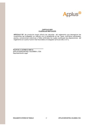 REGLAMENTOREGLAMENTOREGLAMENTOREGLAMENTO INTERNO DE TRABAJOINTERNO DE TRABAJOINTERNO DE TRABAJOINTERNO DE TRABAJO APPLUSAPPLUSAPPLUSAPPLUS NORCONTROL COLOMBIA LTDANORCONTROL COLOMBIA LTDANORCONTROL COLOMBIA LTDANORCONTROL COLOMBIA LTDA17
CAPITULO XXIVCAPITULO XXIVCAPITULO XXIVCAPITULO XXIV
CLAÚSULAS INEFICACESCLAÚSULAS INEFICACESCLAÚSULAS INEFICACESCLAÚSULAS INEFICACES
ARTICULO 70°.ARTICULO 70°.ARTICULO 70°.ARTICULO 70°. No producirá ningún efecto las cláusulas del reglamento que desmejoren las
condiciones del trabajador en relación con lo establecido en las leyes, contratos individuales,
pactos, convenciones colectivas o fallos arbítrales los cuales sustituyen las disposiciones del
reglamento en cuanto fueren más favorables al trabajador (articulo 109, C.S.T.).
_____________________________________
MANUEL CASTRO GARCIA
APPLUS NORCONTROL COLOMBIA LTDA
Representante Legal
 
