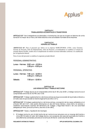 REGLAMENTOREGLAMENTOREGLAMENTOREGLAMENTO INTERNO DE TRABAJOINTERNO DE TRABAJOINTERNO DE TRABAJOINTERNO DE TRABAJO APPLUSAPPLUSAPPLUSAPPLUS NORCONTROL COLOMBIA LTDANORCONTROL COLOMBIA LTDANORCONTROL COLOMBIA LTDANORCONTROL COLOMBIA LTDA3
CAPITULO VCAPITULO VCAPITULO VCAPITULO V
TRABAJADORES ACCIDENTALES O TRANSITORIOSTRABAJADORES ACCIDENTALES O TRANSITORIOSTRABAJADORES ACCIDENTALES O TRANSITORIOSTRABAJADORES ACCIDENTALES O TRANSITORIOS
ARTICULO 15°ARTICULO 15°ARTICULO 15°ARTICULO 15°. Son trabajadores accidentales o transitorios, los que se ocupen en labores de corta
duración no mayor de un mes y de índole distinta a las actividades normales de la empresa.
CAPITULO VICAPITULO VICAPITULO VICAPITULO VI
HORARIO DE TRABAJOHORARIO DE TRABAJOHORARIO DE TRABAJOHORARIO DE TRABAJO
ARTICULO 16°. Para el personal que labora en la empresa NORCONTROL LTDA. como Gerentes,
Gerente de División, Jefes de Departamento, Jefes de Proyecto y Coordinadores se establece el sistema de
jornada laboral flexible, siendo ésta el cumplimiento de número de horas laboradas conforme a lo establecido
por la legislación laboral.
Para el resto del personal se establece la siguiente jornada laboral:
PERSONAL ADMINISTRATIVO:
LunesLunesLunesLunes –––– Viernes : 8:00 a.mViernes : 8:00 a.mViernes : 8:00 a.mViernes : 8:00 a.m –––– 12:30 m12:30 m12:30 m12:30 m
1:30 p.m1:30 p.m1:30 p.m1:30 p.m –––– 6:30 p.m6:30 p.m6:30 p.m6:30 p.m
PERSONAL OPERATIVO:
LunesLunesLunesLunes –––– Viernes : 7:30 a.mViernes : 7:30 a.mViernes : 7:30 a.mViernes : 7:30 a.m –––– 12:30 m12:30 m12:30 m12:30 m
1:30 p.m1:30 p.m1:30 p.m1:30 p.m –––– 5:00 p.m5:00 p.m5:00 p.m5:00 p.m
Sábado:Sábado:Sábado:Sábado: 7:30 a.m7:30 a.m7:30 a.m7:30 a.m –––– 12:00 m12:00 m12:00 m12:00 m
CAPITULO VIICAPITULO VIICAPITULO VIICAPITULO VII
LAS HORAS EXTRAS Y TRABAJO NOCTURNOLAS HORAS EXTRAS Y TRABAJO NOCTURNOLAS HORAS EXTRAS Y TRABAJO NOCTURNOLAS HORAS EXTRAS Y TRABAJO NOCTURNO
ARTICULO 17°.ARTICULO 17°.ARTICULO 17°.ARTICULO 17°. Trabajo diurno es el comprendido entre las 6: 00 y las 22:00 y trabajo nocturno es el
comprendido entre las 22: 01 PM y las 6: 00.
ARTICULO 18°.ARTICULO 18°.ARTICULO 18°.ARTICULO 18°. Trabajo suplementario o de horas extras es el que se excede de la jornada ordinaria y
en todo caso el que excede la máxima legal (articulo 159, C.S.T.).
ARTICULO 19°.ARTICULO 19°.ARTICULO 19°.ARTICULO 19°. El trabajo suplementario o de horas extras, a excepción de los casos señalados en el
artículo 163 del C.S.T., sólo podrá efectuarse en dos (2) horas diarias y doce (12) a la semana y
mediante autorización expresa del Ministerio de Trabajo y Seguridad Social o de una autoridad
delegada por éste. (artículo primero, Decreto 13 de 1967) .
ARTICULO 20°ARTICULO 20°ARTICULO 20°ARTICULO 20°. Tasas y liquidación de recargos:
1. El trabajo nocturno, por el sólo hecho de ser nocturno se remunera con un recargo del treinta y
cinco (35 %) sobre el valor del trabajo diurno, con excepción del caso de la jornada de treinta y
seis (36) horas semanales prevista en el articulo 20 literal c) de la ley 50 de 1990.
 