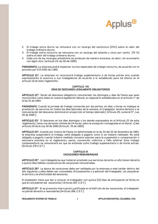 REGLAMENTOREGLAMENTOREGLAMENTOREGLAMENTO INTERNO DE TRABAJOINTERNO DE TRABAJOINTERNO DE TRABAJOINTERNO DE TRABAJO APPLUSAPPLUSAPPLUSAPPLUS NORCONTROL COLOMBIA LTDANORCONTROL COLOMBIA LTDANORCONTROL COLOMBIA LTDANORCONTROL COLOMBIA LTDA4
2. El trabajo extra diurno se remunera con un recargo del veinticinco (25%) sobre el valor del
trabajo ordinario diurno.
3. El trabajo extra nocturno se remunera con un recargo del setenta y cinco por ciento (75 %)
sobre el valor del trabajo ordinario diurno.
4. Cada uno de los recargos antedichos se producen de manera exclusiva, es decir, sin acumularlo
con algún otro (articulo 24, ley 50 de 1990).
PARAGRAFO:PARAGRAFO:PARAGRAFO:PARAGRAFO: La empresa podrá implantar turnos especiales de trabajo nocturno, de acuerdo con lo
previsto por D.R 2352 de 1.965.
ARTICULO 21°.ARTICULO 21°.ARTICULO 21°.ARTICULO 21°. La empresa no reconocerá trabajo suplementario ó de horas extras sino cuando
expresamente lo autorice a sus trabajadores de acuerdo a lo establecido para tal efecto en el
articulo 19 de éste reglamento.
CAPITULO VIIICAPITULO VIIICAPITULO VIIICAPITULO VIII
DÍAS DE DESCANSO LEGALMENTE OBLIGATORIOSDÍAS DE DESCANSO LEGALMENTE OBLIGATORIOSDÍAS DE DESCANSO LEGALMENTE OBLIGATORIOSDÍAS DE DESCANSO LEGALMENTE OBLIGATORIOS
ARTICULO 22°.ARTICULO 22°.ARTICULO 22°.ARTICULO 22°. Serán de descanso obligatorio remunerado, los domingos y días de fiesta que sean
reconocidos como tales en nuestra legislación laboral, en especial lo establecidos en el artículo 1° de
la ley 51 de 1983.
PARAGRAFOPARAGRAFOPARAGRAFOPARAGRAFO. Cuando la jornada de trabajo convenida por las partes, en días u horas no implique la
prestación de servicios en todos los días laborales de la semana, el trabajador tendrá derecho a la
remuneración del descanso dominical en proporción al tiempo laborado ( Artículo 26, numeral 5°, Ley
50 de 1990 ).
ARTICULO 23ARTICULO 23ARTICULO 23ARTICULO 23°. El descanso en los días domingos y los demás expresados en el Artículo 22 de este
reglamento, tiene una duración mínima de 24 horas, salvo la excepción consagrada en el literal c) del
artículo 20 de la Ley 50 de 1990 (Artículo 25 de 1990).
ARTICULO 24°.ARTICULO 24°.ARTICULO 24°.ARTICULO 24°. Cuando por motivo de fiesta no determinada en la ley 51 del 22 de diciembre de 1983,
la empresa suspendiere el trabajo, está obligada a pagarlo como si se hubiere realizado. No está
obligada a pagarlo cuando hubiere mediado convenio expreso para la suspensión o compensación o
estuviere prevista en el reglamento, pacto, convención colectiva o fallo arbitral. Este trabajo
compensatorio se remunerará sin que se entienda como trabajo suplementario o de horas extras.
(Artículo 178 C.S.T.)
CAPITULO IXCAPITULO IXCAPITULO IXCAPITULO IX
VACACIONES REMUNERADASVACACIONES REMUNERADASVACACIONES REMUNERADASVACACIONES REMUNERADAS
ARTICULO 25°.ARTICULO 25°.ARTICULO 25°.ARTICULO 25°. Los trabajadores que hubieren prestado sus servicios durante un año tienen derecho
a quince días hábiles consecutivos de vacaciones remuneradas.
ARTICULO 26°ARTICULO 26°ARTICULO 26°ARTICULO 26°. La época de vacaciones debe ser señalada por la empresa a más tardar dentro del
año siguiente y ellas deben ser concedidas oficiosamente o a petición del trabajador, sin perjudicar
el servicio y la efectividad del descanso.
El empleador tiene que dar a conocer al trabajador con quince (15) días de anticipación la fecha en
que le concederán las vacaciones ( Artículo 187, C.S.T.).
ARTICULO 27ARTICULO 27ARTICULO 27ARTICULO 27°. Si se presenta interrupción justificada en el disfrute de las vacaciones, el trabajador
no pierde derecho a reanudarlas (Artículo 188, C.S.T.).
 