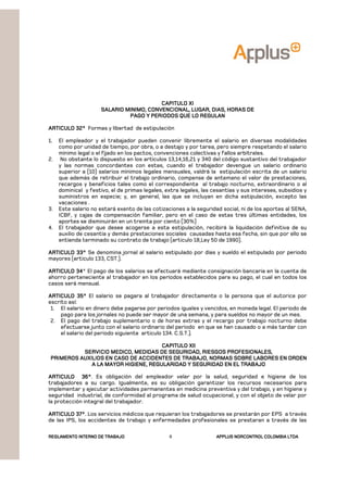 REGLAMENTOREGLAMENTOREGLAMENTOREGLAMENTO INTERNO DE TRABAJOINTERNO DE TRABAJOINTERNO DE TRABAJOINTERNO DE TRABAJO APPLUSAPPLUSAPPLUSAPPLUS NORCONTROL COLOMBIA LTDANORCONTROL COLOMBIA LTDANORCONTROL COLOMBIA LTDANORCONTROL COLOMBIA LTDA6
CAPITULO XICAPITULO XICAPITULO XICAPITULO XI
SALARIO MINIMO, CONVENCIONAL, LUGAR, DIAS, HORAS DESALARIO MINIMO, CONVENCIONAL, LUGAR, DIAS, HORAS DESALARIO MINIMO, CONVENCIONAL, LUGAR, DIAS, HORAS DESALARIO MINIMO, CONVENCIONAL, LUGAR, DIAS, HORAS DE
PAGO Y PERIODOS QUE LO REGULANPAGO Y PERIODOS QUE LO REGULANPAGO Y PERIODOS QUE LO REGULANPAGO Y PERIODOS QUE LO REGULAN
ARTICULO 32°ARTICULO 32°ARTICULO 32°ARTICULO 32° Formas y libertad de estipulación
1. El empleador y el trabajador pueden convenir libremente el salario en diversas modalidades
como por unidad de tiempo, por obra, o a destajo y por tarea, pero siempre respetando el salario
mínimo legal o el fijado en los pactos, convenciones colectivas y fallos arbítrales.
2. No obstante lo dispuesto en los artículos 13,14,16,21 y 340 del código sustantivo del trabajador
y las normas concordantes con estas, cuando el trabajador devengue un salario ordinario
superior a (10) salarios mínimos legales mensuales, valdrá la estipulación escrita de un salario
que además de retribuir el trabajo ordinario, compense de antemano el valor de prestaciones,
recargos y beneficios tales como el correspondiente al trabajo nocturno, extraordinario o al
dominical y festivo, el de primas legales, extra legales, las cesantías y sus intereses, subsidios y
suministros en especie; y, en general, las que se incluyan en dicha estipulación, excepto las
vacaciones .
3. Este salario no estará exento de las cotizaciones a la seguridad social, ni de los aportes al SENA,
ICBF, y cajas de compensación familiar, pero en el caso de estas tres últimas entidades, los
aportes se disminuirán en un treinta por ciento (30%)
4. El trabajador que desee acogerse a esta estipulación, recibirá la liquidación definitiva de su
auxilio de cesantía y demás prestaciones sociales causadas hasta esa fecha, sin que por ello se
entienda terminado su contrato de trabajo (articulo 18,Ley 50 de 1990).
ARTICULO 33°ARTICULO 33°ARTICULO 33°ARTICULO 33° Se denomina jornal al salario estipulado por días y sueldo el estipulado por periodo
mayores (articulo 133, CST.).
ARTICULO 34ARTICULO 34ARTICULO 34ARTICULO 34° El pago de los salarios se efectuará mediante consignación bancaria en la cuenta de
ahorro perteneciente al trabajador en los períodos establecidos para su pago, el cual en todos los
casos será mensual.
ARTICULO 35°ARTICULO 35°ARTICULO 35°ARTICULO 35° El salario se pagara al trabajador directamente o la persona que el autorice por
escrito así:
1. El salario en dinero debe pagarse por periodos iguales y vencidos, en moneda legal. El periodo de
pago para los jornales no puede ser mayor de una semana, y para sueldos no mayor de un mes.
2. El pago del trabajo suplementario o de horas extras y el recargo por trabajo nocturno debe
efectuarse junto con el salario ordinario del periodo en que se han causado o a más tardar con
el salario del periodo siguiente articulo 134. C.S.T.).
CAPITULO XIICAPITULO XIICAPITULO XIICAPITULO XII
SERVICIO MEDICO, MEDIDAS DE SEGURIDAD, RIESGOS PROFESIONALES,SERVICIO MEDICO, MEDIDAS DE SEGURIDAD, RIESGOS PROFESIONALES,SERVICIO MEDICO, MEDIDAS DE SEGURIDAD, RIESGOS PROFESIONALES,SERVICIO MEDICO, MEDIDAS DE SEGURIDAD, RIESGOS PROFESIONALES,
PRIMEROS AUXILIOS EN CASO DE ACCIDENTES DE TRABAJO, NORMAS SOBRE LABORES EN ORDEPRIMEROS AUXILIOS EN CASO DE ACCIDENTES DE TRABAJO, NORMAS SOBRE LABORES EN ORDEPRIMEROS AUXILIOS EN CASO DE ACCIDENTES DE TRABAJO, NORMAS SOBRE LABORES EN ORDEPRIMEROS AUXILIOS EN CASO DE ACCIDENTES DE TRABAJO, NORMAS SOBRE LABORES EN ORDENNNN
A LA MAYOR HIGIENE, REGULARIDAD Y SEGURIDAD EN EL TRABAJOA LA MAYOR HIGIENE, REGULARIDAD Y SEGURIDAD EN EL TRABAJOA LA MAYOR HIGIENE, REGULARIDAD Y SEGURIDAD EN EL TRABAJOA LA MAYOR HIGIENE, REGULARIDAD Y SEGURIDAD EN EL TRABAJO
ARTICULO 36°ARTICULO 36°ARTICULO 36°ARTICULO 36°. Es obligación del empleador velar por la salud, seguridad e higiene de los
trabajadores a su cargo. Igualmente, es su obligación garantizar los recursos necesarios para
implementar y ejecutar actividades permanentes en medicina preventiva y del trabajo, y en higiene y
seguridad industrial, de conformidad al programa de salud ocupacional, y con el objeto de velar por
la protección integral del trabajador.
ARTICULO 37°ARTICULO 37°ARTICULO 37°ARTICULO 37°. Los servicios médicos que requieran los trabajadores se prestarán por EPS a través
de las IPS, los accidentes de trabajo y enfermedades profesionales se prestaran a través de las
 
