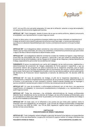 REGLAMENTOREGLAMENTOREGLAMENTOREGLAMENTO INTERNO DE TRABAJOINTERNO DE TRABAJOINTERNO DE TRABAJOINTERNO DE TRABAJO APPLUSAPPLUSAPPLUSAPPLUS NORCONTROL COLOMBIA LTDANORCONTROL COLOMBIA LTDANORCONTROL COLOMBIA LTDANORCONTROL COLOMBIA LTDA7
A.R.P con sus IPS, a la cual estén asignados. En caso de no afiliación estarán a cargo del empleador,
sin perjuicio de las acciones legales pertinentes.
ARTICULO 38°.ARTICULO 38°.ARTICULO 38°.ARTICULO 38°. Todo trabajador, desde el mismo día en que se sienta enfermo, deberá comunicarlo
al empleador, a su representante o a quien haga sus veces.
Si éste no diere aviso o no se sometiere al examen médico que se haya ordenado su inasistencia al
trabajo se tendrá como injustificada para los efectos a que haya lugar, a menos que demuestre
que estuvo en absoluta imposibilidad para dar el aviso y someterse al examen en la oportunidad
debida.
ARTICULO 39°ARTICULO 39°ARTICULO 39°ARTICULO 39°. Los trabajadores deben someterse a las instrucciones y tratamiento que ordena el
médico que los haya examinado, así como a los exámenes y tratamientos preventivos que para todos
o alguno de ellos ordena la empresa en determinados casos.
ARTICULO 40°ARTICULO 40°ARTICULO 40°ARTICULO 40°. Los trabajadores deberán someterse a todas las medidas de higiene y seguridad que
prescriban las autoridades del ramo en general, y particular a las que ordene la empresa para la
prevención de las enfermedades y de los riesgos en el manejo de las máquinas y demás elementos de
trabajo, especialmente para evitar los accidentes de trabajo.
PARAGRAFO:PARAGRAFO:PARAGRAFO:PARAGRAFO: El grave incumplimiento por parte del trabajador de las instrucciones, reglamentos y
determinaciones de prevención de riesgos, adoptados en forma general ó especifica, y que se
encuentren dentro del programa de salud ocupacional de la respectiva empresa, que la hayan
comunicado por escrito facultan al empleador para la terminación del vínculo ó relación laboral por
justa causa, tanto para los trabajadores privados como los servidores públicos, previa autorización
del Ministerio de Protección Social respetando el derecho de defensa (Art. 91 decreto 1295 de
1.994).
ARTICULO 41°ARTICULO 41°ARTICULO 41°ARTICULO 41°. En caso de accidente de trabajo, el jefe de la respectiva dependencia, o su
representante, ordenará inmediatamente la prestación de los primeros auxilios, llamará al médico si
lo tuviere, o uno particular si fuere necesario, tomará todas la demás medidas que se impongan y
que se consideren necesarias para reducir al mínimo, las consecuencias del accidente.
ARTICULO 42°.ARTICULO 42°.ARTICULO 42°.ARTICULO 42°. En caso de accidente o enfermedad profesional, aún el más leve o de apariencia
insignificante, el trabajador, lo comunicará inmediatamente al empleador, a su representante, o a
quien haga sus veces.
ARTICUARTICUARTICUARTICULO 43°LO 43°LO 43°LO 43°. Todas las empresas y las entidades administradoras de riesgos profesionales
deberán llevar estadísticas de los accidentes de trabajo y de las enfermedades profesionales, para
lo cual deberán en dado caso, determinar la gravedad y la frecuencia de los accidentes de trabajo ó
de las enfermedades profesionales.
ARTICULO 44°ARTICULO 44°ARTICULO 44°ARTICULO 44°. En todo caso, en lo referente a los puntos de que trata este capítulo, tanto la
empresa como los trabajadores, se someterán a las normas de riesgos profesionales consagradas
en el Decreto Ley 1295 de 1.994, Ley 776 de 2002, legislación vigente sobre salud ocupacional y
demás normas concordantes.
CAPITULO XIIICAPITULO XIIICAPITULO XIIICAPITULO XIII
PRESCRIPCIONES DE ORDEN Y SEGURIDADPRESCRIPCIONES DE ORDEN Y SEGURIDADPRESCRIPCIONES DE ORDEN Y SEGURIDADPRESCRIPCIONES DE ORDEN Y SEGURIDAD
ARTICULO 45°.ARTICULO 45°.ARTICULO 45°.ARTICULO 45°. Todo trabajador estará obligado a ejecutar de buena fe las labores correspondientes
al cargo u oficio que desempeñen. La ejecución de buena fe supone realizar el trabajo ciñéndose a las
 