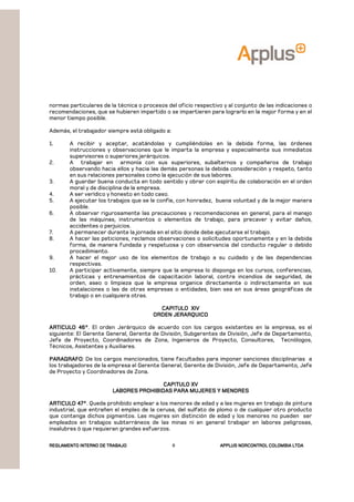 REGLAMENTOREGLAMENTOREGLAMENTOREGLAMENTO INTERNO DE TRABAJOINTERNO DE TRABAJOINTERNO DE TRABAJOINTERNO DE TRABAJO APPLUSAPPLUSAPPLUSAPPLUS NORCONTROL COLOMBIA LTDANORCONTROL COLOMBIA LTDANORCONTROL COLOMBIA LTDANORCONTROL COLOMBIA LTDA8
normas particulares de la técnica o procesos del oficio respectivo y al conjunto de las indicaciones o
recomendaciones, que se hubieren impartido o se impartieren para lograrlo en la mejor forma y en el
menor tiempo posible.
Además, el trabajador siempre está obligado a:
1. A recibir y aceptar, acatándolas y cumpliéndolas en la debida forma, las órdenes
instrucciones y observaciones que le imparta la empresa y especialmente sus inmediatos
supervisores o superiores jerárquicos.
2. A trabajar en armonía con sus superiores, subalternos y compañeros de trabajo
observando hacia ellos y hacia las demás personas la debida consideración y respeto, tanto
en sus relaciones personales como la ejecución de sus labores.
3. A guardar buena conducta en todo sentido y obrar con espíritu de colaboración en el orden
moral y de disciplina de la empresa.
4. A ser verídico y honesto en todo caso.
5. A ejecutar los trabajos que se le confíe, con honradez, buena voluntad y de la mejor manera
posible.
6. A observar rigurosamente las precauciones y recomendaciones en general, para el manejo
de las máquinas, instrumentos o elementos de trabajo, para precaver y evitar daños,
accidentes o perjuicios.
7. A permanecer durante la jornada en el sitio donde debe ejecutarse el trabajo.
8. A hacer las peticiones, reclamos observaciones o solicitudes oportunamente y en la debida
forma, de manera fundada y respetuosa y con observancia del conducto regular o debido
procedimiento.
9. A hacer el mejor uso de los elementos de trabajo a su cuidado y de las dependencias
respectivas.
10. A participar activamente, siempre que la empresa lo disponga en los cursos, conferencias,
prácticas y entrenamientos de capacitación laboral, contra incendios de seguridad, de
orden, aseo o limpieza que la empresa organice directamente o indirectamente en sus
instalaciones o las de otras empresas o entidades, bien sea en sus áreas geográficas de
trabajo o en cualquiera otras.
CAPITULO XIVCAPITULO XIVCAPITULO XIVCAPITULO XIV
ORDEN JERARQUICOORDEN JERARQUICOORDEN JERARQUICOORDEN JERARQUICO
ARTICULO 46°ARTICULO 46°ARTICULO 46°ARTICULO 46°. El orden Jerárquico de acuerdo con los cargos existentes en la empresa, es el
siguiente: El Gerente General, Gerente de División, Subgerentes de División, Jefe de Departamento,
Jefe de Proyecto, Coordinadores de Zona, Ingenieros de Proyecto, Consultores, Tecnólogos,
Técnicos, Asistentes y Auxiliares.
PARAGRAFOPARAGRAFOPARAGRAFOPARAGRAFO: De los cargos mencionados, tiene facultades para imponer sanciones disciplinarias a
los trabajadores de la empresa el Gerente General, Gerente de División, Jefe de Departamento, Jefe
de Proyecto y Coordinadores de Zona.
CAPITULO XVCAPITULO XVCAPITULO XVCAPITULO XV
LABORES PROHIBIDAS PARA MUJERES Y MENORESLABORES PROHIBIDAS PARA MUJERES Y MENORESLABORES PROHIBIDAS PARA MUJERES Y MENORESLABORES PROHIBIDAS PARA MUJERES Y MENORES
ARTICULO 47°ARTICULO 47°ARTICULO 47°ARTICULO 47°. Queda prohibido emplear a los menores de edad y a las mujeres en trabajo de pintura
industrial, que entrañen el empleo de la cerusa, del sulfato de plomo o de cualquier otro producto
que contenga dichos pigmentos. Las mujeres sin distinción de edad y los menores no pueden ser
empleados en trabajos subterráneos de las minas ni en general trabajar en labores peligrosas,
insalubres ó que requieran grandes esfuerzos.
 