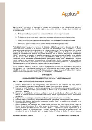 REGLAMENTOREGLAMENTOREGLAMENTOREGLAMENTO INTERNO DE TRABAJOINTERNO DE TRABAJOINTERNO DE TRABAJOINTERNO DE TRABAJO APPLUSAPPLUSAPPLUSAPPLUS NORCONTROL COLOMBIA LTDANORCONTROL COLOMBIA LTDANORCONTROL COLOMBIA LTDANORCONTROL COLOMBIA LTDA9
ARTICULO 48°.ARTICULO 48°.ARTICULO 48°.ARTICULO 48°. Los menores de edad no podrán ser empleados en los trabajos que aparecen
señalados a continuación, por cuanto suponen exposición severa a riesgos para su salud y/o
integridad física.
1. Trabajos que tengan que ver con sustancias tóxicas o nocivas para la salud.
2. Trabajos donde el menor esté expuesto a ruidos que sobrepasen ochenta decibeles.
3. Todo tipo de labores que impliquen exposición a corrientes eléctricas de alto voltaje.
4. Trabajos y operaciones que involucren la manipulación de cargas pesadas.
PARAGRAFO.PARAGRAFO.PARAGRAFO.PARAGRAFO. Los trabajadores menores de dieciocho (18) años y mayores de catorce (14), que
cursen estudios técnicos en el servicio nacional de Aprendizaje o en un instituto técnico
especializado reconocido por el Ministerio de Educación Nacional o en una institución del Sistema
Nacional de Bienestar familiar autorizada para el efecto por el Ministerio de Protección Social, o que
obtenga el certificado de aptitud profesional expedido por el servicio Nacional de Aprendizaje,
“SENA”, podrán ser empleados en aquellas operaciones o procedimientos señalados en el artículo
245 del Decreto 2737 de 1989 y en la resolución 04448 de 2005 que a juicio del Ministerio de
Protección Social, pueden ser desempeñados sin grave riesgo para la salud y la integridad física del
menor mediante un adecuado entrenamiento y la aplicación de las medidas de seguridad que
garanticen plenamente la prevención de los riesgos anotados. Quedan prohibidos a los trabajadores
menores de dieciocho (18) años todo trabajo que afecte su moralidad.
Queda prohibido el trabajo nocturno para los trabajadores menores, no obstante los mayores de
dieciséis años (16) y menores de dieciocho años (18) podrán ser autorizados para trabajar hasta la
ocho (8) de la noche siempre que no se afecte su asistencia regular en un centro docente ni implique
perjuicio para su salud física ó moral (Art. 243 del decreto 2737 de 1.989).
CAPITULO XVICAPITULO XVICAPITULO XVICAPITULO XVI
OBLIGACIONES ESPECIALES PARA LA EMPRESA Y LOS TRABAJADORESOBLIGACIONES ESPECIALES PARA LA EMPRESA Y LOS TRABAJADORESOBLIGACIONES ESPECIALES PARA LA EMPRESA Y LOS TRABAJADORESOBLIGACIONES ESPECIALES PARA LA EMPRESA Y LOS TRABAJADORES
ARARARARTICULO 49°.TICULO 49°.TICULO 49°.TICULO 49°. Son obligaciones especiales del empleador:
1. Poner a disposición de los trabajadores, salvo estipulación en contrario los instrumentos
adecuados y las materias primas necesarias para la realización de las labores.
2. Procurar a los trabajadores locales apropiados y elementos adecuados de protección contra
accidentes y enfermedades profesionales en forma que se garantice razonablemente la
seguridad y la salud.
3. Prestar de inmediato los primeros auxilios en caso de accidentes o enfermedad. Para este
efecto, el establecimiento mantendrá lo necesario según reglamentación de las autoridades
sanitarias.
4. Pagar la remuneración pactada en las condiciones, periodos y lugares convenidos.
5. Guardar absoluto respecto a la dignidad personal del trabajador, sus creencias y sentimientos.
6. Conceder al trabajador las licencias necesarias para los fines y en los términos indicados en el
artículo 31 de este reglamento.
7. Dar al trabajador que lo solicite, a la expiración del contrato , una certificación en que conste el
tiempo de servicios, índole de la labor y salario devengados igualmente si el trabajador lo
solicita, hacerle practicar examen sanitario y darle certificación sobre el particular, si al
ingreso o durante la permanencia en trabajo hubiere sido sometido a examen médico. Se
considerará que el trabajador por su culpa elude, dificultad o dilata el examen, cuando
 