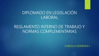 DIPLOMADO EN LEGISLACIÓN
LABORAL
REGLAMENTO INTERNO DE TRABAJO Y
NORMAS COMPLEMENTARIAS
1
FABIOLA HERRERA I.
 
