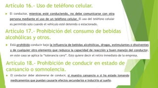 Artículo 16.- Uso de teléfono celular.
 El conductor, mientras esté conduciendo, no debe comunicarse con otra
persona mediante el uso de un teléfono celular. El uso del teléfono celular
es permitido solo cuando el vehículo esté detenido o estacionado.
Artículo 17.- Prohibición del consumo de bebidas
alcohólicas y otros.
 Está prohibido conducir bajo la influencia de bebidas alcohólicas, drogas, estimulantes o disolventes
y de cualquier otro elemento que reduzca la capacidad de reacción y buen manejo del conductor,
en este caso se aplica la “tolerancia cero”. Esto quiere decir el retiro inmediato de la empresa.
Artículo 18.- Prohibición de conducir en estado de
cansancio o somnolencia.
 El conductor debe abstenerse de conducir, si muestra cansancio o si ha estado tomando
medicamentos que puedan causarle efectos secundarios e inducirlo al sueño.
 