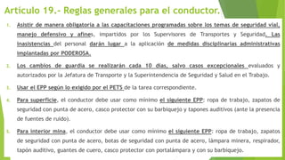 Artículo 19.- Reglas generales para el conductor.
1. Asistir de manera obligatoria a las capacitaciones programadas sobre los temas de seguridad vial,
manejo defensivo y afines, impartidos por los Supervisores de Transportes y Seguridad. Las
inasistencias del personal darán lugar a la aplicación de medidas disciplinarias administrativas
implantadas por PODEROSA.
2. Los cambios de guardia se realizarán cada 10 días, salvo casos excepcionales evaluados y
autorizados por la Jefatura de Transporte y la Superintendencia de Seguridad y Salud en el Trabajo.
3. Usar el EPP según lo exigido por el PETS de la tarea correspondiente.
4. Para superficie, el conductor debe usar como mínimo el siguiente EPP: ropa de trabajo, zapatos de
seguridad con punta de acero, casco protector con su barbiquejo y tapones auditivos (ante la presencia
de fuentes de ruido).
5. Para interior mina, el conductor debe usar como mínimo el siguiente EPP: ropa de trabajo, zapatos
de seguridad con punta de acero, botas de seguridad con punta de acero, lámpara minera, respirador,
tapón auditivo, guantes de cuero, casco protector con portalámpara y con su barbiquejo.
 