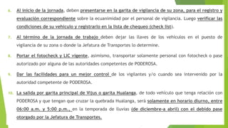 6. Al inicio de la jornada, deben presentarse en la garita de vigilancia de su zona, para el registro y
evaluación correspondiente sobre la ecuanimidad por el personal de vigilancia. Luego verificar las
condiciones de su vehículo y registrarlo en la lista de chequeo (check list).
7. Al término de la jornada de trabajo deben dejar las llaves de los vehículos en el puesto de
vigilancia de su zona o donde la Jefatura de Transportes lo determine.
8. Portar el fotocheck y LIC vigente, asimismo, transportar solamente personal con fotocheck o pase
autorizado por alguna de las autoridades competentes de PODEROSA.
9. Dar las facilidades para un mejor control de los vigilantes y/o cuando sea intervenido por la
autoridad competente de PODEROSA.
10. La salida por garita principal de Vijus o garita Hualanga, de todo vehículo que tenga relación con
PODEROSA y que tengan que cruzar la quebrada Hualanga, será solamente en horario diurno, entre
06:00 a.m. y 5:00 p.m., en la temporada de lluvias (de diciembre-a abril) con el debido pase
otorgado por la Jefatura de Transportes.
 