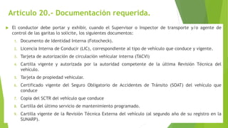 Artículo 20.- Documentación requerida.
 El conductor debe portar y exhibir, cuando el Supervisor o Inspector de transporte y/o agente de
control de las garitas lo solicite, los siguientes documentos:
1. Documento de Identidad Interna (Fotocheck).
2. Licencia Interna de Conducir (LIC), correspondiente al tipo de vehículo que conduce y vigente.
3. Tarjeta de autorización de circulación vehicular interna (TACVI)
4. Cartilla vigente y autorizada por la autoridad competente de la última Revisión Técnica del
vehículo.
5. Tarjeta de propiedad vehicular.
6. Certificado vigente del Seguro Obligatorio de Accidentes de Tránsito (SOAT) del vehículo que
conduce
7. Copia del SCTR del vehículo que conduce
8. Cartilla del último servicio de mantenimiento programado.
9. Cartilla vigente de la Revisión Técnica Externa del vehículo (al segundo año de su registro en la
SUNARP).
 