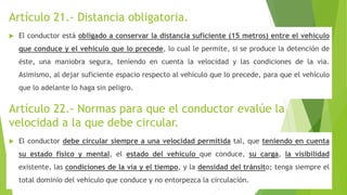 Artículo 21.- Distancia obligatoria.
 El conductor está obligado a conservar la distancia suficiente (15 metros) entre el vehículo
que conduce y el vehículo que lo precede, lo cual le permite, si se produce la detención de
éste, una maniobra segura, teniendo en cuenta la velocidad y las condiciones de la vía.
Asimismo, al dejar suficiente espacio respecto al vehículo que lo precede, para que el vehículo
que lo adelante lo haga sin peligro.
Artículo 22.- Normas para que el conductor evalúe la
velocidad a la que debe circular.
 El conductor debe circular siempre a una velocidad permitida tal, que teniendo en cuenta
su estado físico y mental, el estado del vehículo que conduce, su carga, la visibilidad
existente, las condiciones de la vía y el tiempo, y la densidad del tránsito; tenga siempre el
total dominio del vehículo que conduce y no entorpezca la circulación.
 