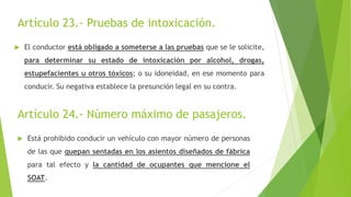 Artículo 23.- Pruebas de intoxicación.
 El conductor está obligado a someterse a las pruebas que se le solicite,
para determinar su estado de intoxicación por alcohol, drogas,
estupefacientes u otros tóxicos; o su idoneidad, en ese momento para
conducir. Su negativa establece la presunción legal en su contra.
Artículo 24.- Número máximo de pasajeros.
 Está prohibido conducir un vehículo con mayor número de personas
de las que quepan sentadas en los asientos diseñados de fábrica
para tal efecto y la cantidad de ocupantes que mencione el
SOAT.
 