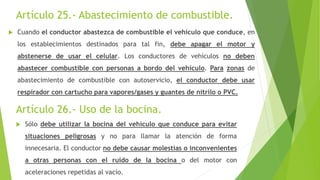 Artículo 25.- Abastecimiento de combustible.
 Cuando el conductor abastezca de combustible el vehículo que conduce, en
los establecimientos destinados para tal fin, debe apagar el motor y
abstenerse de usar el celular. Los conductores de vehículos no deben
abastecer combustible con personas a bordo del vehículo. Para zonas de
abastecimiento de combustible con autoservicio, el conductor debe usar
respirador con cartucho para vapores/gases y guantes de nitrilo o PVC.
Artículo 26.- Uso de la bocina.
 Sólo debe utilizar la bocina del vehículo que conduce para evitar
situaciones peligrosas y no para llamar la atención de forma
innecesaria. El conductor no debe causar molestias o inconvenientes
a otras personas con el ruido de la bocina o del motor con
aceleraciones repetidas al vacío.
 