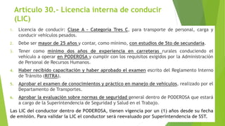 Artículo 30.- Licencia interna de conducir
(LIC)
1. Licencia de conducir: Clase A - Categoría Tres C, para transporte de personal, carga y
conducir vehículos pesados.
2. Debe ser mayor de 25 años y contar, como mínimo, con estudios de 5to de secundaria.
3. Tener como mínimo dos años de experiencia en carreteras rurales conduciendo el
vehículo a operar en PODEROSA y cumplir con los requisitos exigidos por la Administración
de Personal de Recursos Humanos.
4. Haber recibido capacitación y haber aprobado el examen escrito del Reglamento Interno
de Tránsito (RITRA).
5. Aprobar el examen de conocimientos y práctico en manejo de vehículos, realizado por el
Departamento de Transportes.
6. Aprobar la evaluación sobre normas de seguridad general dentro de PODEROSA que estará
a cargo de la Superintendencia de Seguridad y Salud en el Trabajo.
Las LIC del conductor dentro de PODEROSA, tienen vigencia por un (1) años desde su fecha
de emisión. Para validar la LIC el conductor será reevaluado por Superintendencia de SST.
 