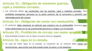 Artículo 33.- Obligación de mantener puertas,
capó y maletera cerrados.
 Los vehículos deben ser conducidos con las puertas, capó y maletera cerrados. Está
prohibido transportar personas en la parte exterior de la carrocería o permitir que
sobresalga parte del cuerpo.
 El conductor debe mantener el vehículo que conduce con el combustible necesario para
evitar detenciones en la vía ocasionando perjuicio y riesgos a la circulación.
Artículo 34.- Obligación de contar con combustible.
 Está prohibido conducir con el motor en punto neutro o apagado.
Artículo 35.- Prohibición de circular con motor apagado.
 En caso de haber agua en la calzada, el conductor de un vehículo debe tomar las
precauciones, para evitar que ésta pueda mojar la acera y a los peatones.
Artículo 36.- Agua en la calzada.
 