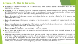 Artículo 42.- Uso de las luces.
 Luz baja: Su uso es obligatorio, las 24 (veinticuatro) horas excepto cuando corresponda la luz alta en
carreteras y caminos.
 Luz alta: Su uso es obligatorio sólo en carreteras y caminos, debiendo cambiar por luz baja momentos
previos al cruce con otro vehículo que circule en sentido contrario, al aproximarse a otro vehículo que lo
precede y durante la noche si hubiera niebla y tuviera luces rompe nieblas.
 Luces de posición: Deben permanecer encendidas junto con las alta o baja, la de la placa y las
adicionales en su caso.
 Luces direccionales: Deben usarse para girar en las intersecciones y para advertir los cambios de carril o
vías.
 Luces intermitentes de emergencia: Deben usarse para indicar la detención, parada o estacionamiento
en zona peligrosa o la ejecución de maniobras riesgosas.
 Luces rompe nieblas: Deben usarse solo para sus fines propios.
 Luces de freno y retroceso: Se encienden automáticamente para sus fines propios, aunque la luz
natural sea suficiente.
 Circulina: Debe usarse como prevención al ejecutar tareas como ploteos de transportes especiales de
materiales peligrosos, de equipos pesados, valores y en caso de alguna emergencia de manera continua o
si el vehículo se encontrara en una situación de peligro. En interior mina, su uso es continuo y
obligatorio. Para los vehículos de emergencia deben ser de color rojo, para los vehículos livianos de color
ámbar, salvo para combis, camiones ligeros y vehículos pesados que es de color azul.
 
