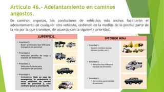 Artículo 46.- Adelantamiento en caminos
angostos.
En caminos angostos, los conductores de vehículos más anchos facilitarán el
adelantamiento de cualquier otro vehículo, cediendo en la medida de lo posible parte de
la vía por la que transiten, de acuerdo con la siguiente prioridad.
INTERIOR MINA
SUPERFICIE
 