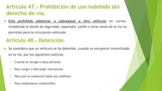 Artículo 47.- Prohibición de uso indebido del
derecho de vía.
 Está prohibido adelantar o sobrepasar a otro vehículo en curvas,
invadiendo el borde de seguridad, separador, jardín u otras zonas de la vía no
previstas para la circulación vehicular.
Artículo 48.- Detención.
 Se considera que un vehículo se ha detenido, cuando se encuentre inmovilizado
en la vía, por los siguientes motivos:
1. Cuando se recoge o deja personal.
2. Para cargar o descargar mercancías.
3. Para que le conductor hable por teléfono.
4. Para reabastecer combustible.
 