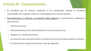 Artículo 49.- Estacionamiento.
 Se considera que un vehículo automotor se ha estacionado, cuando se encuentre
inmovilizado, por cualquier motivo no contemplado en el artículo anterior.
 Para estacionar un vehículo, el conductor debe asegurar su inmovilización, mediante la
aplicación de:
1. Sistema de frenos.
2. Direccionamiento de las llantas delanteras hacia el talud (cerro)
3. Enganche en cambio de primera.
4. Se colocarán tacos de poliurentano en los dos extremos de la llanta posterior derecha.
5. Se colocarán los respectivos 02 (dos) conos de seguridad.
 