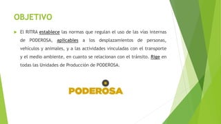 OBJETIVO
 El RITRA establece las normas que regulan el uso de las vías internas
de PODEROSA, aplicables a los desplazamientos de personas,
vehículos y animales, y a las actividades vinculadas con el transporte
y el medio ambiente, en cuanto se relacionan con el tránsito. Rige en
todas las Unidades de Producción de PODEROSA.
 