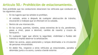 Artículo 50.- Prohibición de estacionamiento.
Está prohibido que los conductores estacionen los vehículos que conducen en
los siguientes casos:
1. En los lugares que las señales lo prohíban.
2. Al costado, antes o después de cualquier obstrucción de tránsito,
excavación o trabajos que se efectúen en la calzada.
3. Dentro de una intersección.
4. En las curvas, puentes, túneles, zonas estrechas de la vía, pendientes,
pasos a nivel, pasos a desnivel, cambio de rasante y cruces de
ferrocarril.
5. En cualquier lugar que afecte la seguridad, visibilidad o fluidez del
tránsito o impida observar la señalización.
6. Sobre las aceras, pasos peatonales y rampas destinadas a la circulación
de personas minusválidas.
7. En doble fila, respecto a otros vehículos ya estacionados, parados o
detenidos junto a la acera, cuneta o borde exterior.
 
