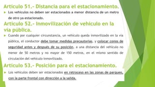Artículo 51.- Distancia para el estacionamiento.
 Los vehículos no deben ser estacionados a menor distancia de un metro
de otro ya estacionado.
 Cuando por cualquier circunstancia, un vehículo queda inmovilizado en la vía
pública, el conductor debe tomar medidas precautorias, y colocar conos de
seguridad antes y después de su posición, a una distancia del vehículo no
menor de 50 metros y no mayor de 150 metros, en el mismo sentido de
circulación del vehículo inmovilizado.
Artículo 53.- Posición para el estacionamiento.
 Los vehículos deben ser estacionados en retroceso en las zonas de parqueo,
con la parte frontal con dirección a la salida.
Artículo 52.- Inmovilización de vehículo en la
vía pública.
 