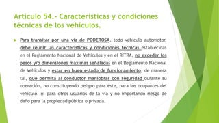 Artículo 54.- Características y condiciones
técnicas de los vehículos.
 Para transitar por una vía de PODEROSA, todo vehículo automotor,
debe reunir las características y condiciones técnicas establecidas
en el Reglamento Nacional de Vehículos y en el RITRA, no exceder los
pesos y/o dimensiones máximas señaladas en el Reglamento Nacional
de Vehículos y estar en buen estado de funcionamiento, de manera
tal, que permita al conductor maniobrar con seguridad durante su
operación, no constituyendo peligro para éste, para los ocupantes del
vehículo, ni para otros usuarios de la vía y no importando riesgo de
daño para la propiedad pública o privada.
 
