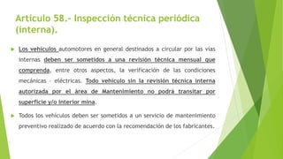 Artículo 58.- Inspección técnica periódica
(interna).
 Los vehículos automotores en general destinados a circular por las vías
internas deben ser sometidos a una revisión técnica mensual que
comprenda, entre otros aspectos, la verificación de las condiciones
mecánicas – eléctricas. Todo vehículo sin la revisión técnica interna
autorizada por el área de Mantenimiento no podrá transitar por
superficie y/o interior mina.
 Todos los vehículos deben ser sometidos a un servicio de mantenimiento
preventivo realizado de acuerdo con la recomendación de los fabricantes.
 